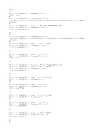 ^RSSI:11
"
2013-01-04 04:31:04:845 Receive 16 Bytes:"
^CSNR:-91,-4
"
2013-01-04 04:31:05:945 Receive 93 Bytes:"
^DSFLOWRPT:000001D2,00000000,00000000,0000000000071598,000000000040CDF8,0003E800
,000DAC00
"
2013-01-04 04:31:07:661 Send   : "AT+CPMS="SM","SM","SM""
2013-01-04 04:31:07:666 Receive 31 Bytes:"
+CPMS: 0,50,0,50,0,50

OK
"
2013-01-04 04:31:08:070 Receive 93 Bytes:"
^DSFLOWRPT:000001D4,00000000,00000000,0000000000071598,000000000040CDF8,0003E800
,000DAC00
"
2013-01-04 04:31:08:138 Send   : "AT^SYSINFO"
2013-01-04 04:31:08:141 Receive 31 Bytes:"
^SYSINFO:2,3,0,5,1,,5

OK
"
2013-01-04 04:31:08:235 Send   : "AT+CSQ"
2013-01-04 04:31:08:259 Receive 21 Bytes:"
+CSQ: 11,99

OK
"
2013-01-04 04:31:08:410 Record : "²éÑ¯µ±Ç°ÍøÂçµÄÏµÍ³Ä£Ê½"
2013-01-04 04:31:08:410 Send   : "AT^SYSINFO"
2013-01-04 04:31:08:432 Receive 31 Bytes:"
^SYSINFO:2,3,0,5,1,,5

OK
"
2013-01-04 04:31:08:571   Send   : "AT+COPS=3,0"
2013-01-04 04:31:08:573   Receive 6 Bytes:"
OK
"
2013-01-04 04:31:08:626   Send   : "AT+COPS?
"
2013-01-04 04:31:08:640   Receive 26 Bytes:"
+COPS: 0,0,"3",2

OK
"
2013-01-04 04:31:08:648   Send   : "AT+COPS=3,2"
2013-01-04 04:31:08:682   Receive 6 Bytes:"
OK
"
2013-01-04 04:31:08:745   Send   : "AT+COPS?
"
2013-01-04 04:31:08:767   Receive 30 Bytes:"
+COPS: 0,2,"51089",2

OK
"
2013-01-04 04:31:08:784 Send   : "AT^SYSINFO"
2013-01-04 04:31:08:788 Receive 31 Bytes:"
^SYSINFO:2,3,0,5,1,,5

OK
"
 