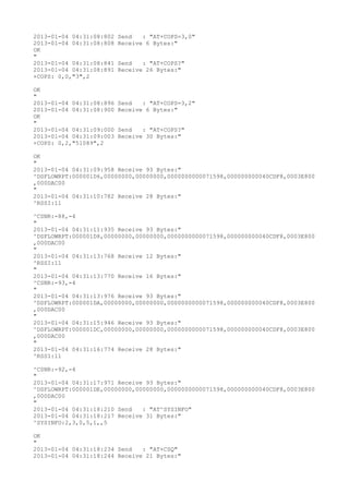 2013-01-04 04:31:08:802   Send   : "AT+COPS=3,0"
2013-01-04 04:31:08:808   Receive 6 Bytes:"
OK
"
2013-01-04 04:31:08:841   Send   : "AT+COPS?
"
2013-01-04 04:31:08:891   Receive 26 Bytes:"
+COPS: 0,0,"3",2

OK
"
2013-01-04 04:31:08:896   Send   : "AT+COPS=3,2"
2013-01-04 04:31:08:900   Receive 6 Bytes:"
OK
"
2013-01-04 04:31:09:000   Send   : "AT+COPS?
"
2013-01-04 04:31:09:003   Receive 30 Bytes:"
+COPS: 0,2,"51089",2

OK
"
2013-01-04 04:31:09:958 Receive 93 Bytes:"
^DSFLOWRPT:000001D6,00000000,00000000,0000000000071598,000000000040CDF8,0003E800
,000DAC00
"
2013-01-04 04:31:10:782 Receive 28 Bytes:"
^RSSI:11

^CSNR:-88,-4
"
2013-01-04 04:31:11:935 Receive 93 Bytes:"
^DSFLOWRPT:000001D8,00000000,00000000,0000000000071598,000000000040CDF8,0003E800
,000DAC00
"
2013-01-04 04:31:13:768 Receive 12 Bytes:"
^RSSI:11
"
2013-01-04 04:31:13:770 Receive 16 Bytes:"
^CSNR:-93,-4
"
2013-01-04 04:31:13:976 Receive 93 Bytes:"
^DSFLOWRPT:000001DA,00000000,00000000,0000000000071598,000000000040CDF8,0003E800
,000DAC00
"
2013-01-04 04:31:15:946 Receive 93 Bytes:"
^DSFLOWRPT:000001DC,00000000,00000000,0000000000071598,000000000040CDF8,0003E800
,000DAC00
"
2013-01-04 04:31:16:774 Receive 28 Bytes:"
^RSSI:11

^CSNR:-92,-4
"
2013-01-04 04:31:17:971 Receive 93 Bytes:"
^DSFLOWRPT:000001DE,00000000,00000000,0000000000071598,000000000040CDF8,0003E800
,000DAC00
"
2013-01-04 04:31:18:210 Send   : "AT^SYSINFO"
2013-01-04 04:31:18:217 Receive 31 Bytes:"
^SYSINFO:2,3,0,5,1,,5

OK
"
2013-01-04 04:31:18:234 Send   : "AT+CSQ"
2013-01-04 04:31:18:244 Receive 21 Bytes:"
 