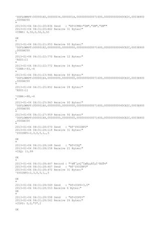 ^DSFLOWRPT:000001E0,00000034,0000001A,0000000000071600,000000000040CE2C,0003E800
,000DAC00
"
2013-01-04 04:31:20:836 Send   : "AT+CPMS="SM","SM","SM""
2013-01-04 04:31:20:862 Receive 31 Bytes:"
+CPMS: 0,50,0,50,0,50

OK
"
2013-01-04 04:31:21:953 Receive 93 Bytes:"
^DSFLOWRPT:000001E2,00000000,00000000,0000000000071600,000000000040CE2C,0003E800
,000DAC00
"
2013-01-04 04:31:22:770 Receive 12 Bytes:"
^RSSI:11
"
2013-01-04 04:31:22:772 Receive 16 Bytes:"
^CSNR:-93,-4
"
2013-01-04 04:31:23:946 Receive 93 Bytes:"
^DSFLOWRPT:000001E4,00000000,00000000,0000000000071600,000000000040CE2C,0003E800
,000DAC00
"
2013-01-04 04:31:25:852 Receive 28 Bytes:"
^RSSI:11

^CSNR:-88,-4
"
2013-01-04 04:31:25:943 Receive 93 Bytes:"
^DSFLOWRPT:000001E6,00000000,00000000,0000000000071600,000000000040CE2C,0003E800
,000DAC00
"
2013-01-04 04:31:27:959 Receive 93 Bytes:"
^DSFLOWRPT:000001E8,00000000,00000000,0000000000071600,000000000040CE2C,0003E800
,000DAC00
"
2013-01-04 04:31:28:070 Send   : "AT^SYSINFO"
2013-01-04 04:31:28:118 Receive 31 Bytes:"
^SYSINFO:2,3,0,5,1,,5

OK
"
2013-01-04 04:31:28:148 Send   : "AT+CSQ"
2013-01-04 04:31:28:158 Receive 21 Bytes:"
+CSQ: 11,99

OK
"
2013-01-04 04:31:28:467 Record : "²éÑ¯µ±Ç°ÍøÂçµÄÏµÍ³Ä£Ê½"
2013-01-04 04:31:28:467 Send   : "AT^SYSINFO"
2013-01-04 04:31:28:472 Receive 31 Bytes:"
^SYSINFO:2,3,0,5,1,,5

OK
"
2013-01-04 04:31:28:549   Send   : "AT+COPS=3,0"
2013-01-04 04:31:28:553   Receive 6 Bytes:"
OK
"
2013-01-04 04:31:28:558   Send   : "AT+COPS?
"
2013-01-04 04:31:28:562   Receive 26 Bytes:"
+COPS: 0,0,"3",2

OK
 