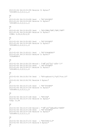 2013-01-04 04:13:33:395 Receive 31 Bytes:"
^SYSINFO:2,3,0,5,1,,4

OK
"
2013-01-04 04:13:33:438 Send   : "AT^SYSINFO"
2013-01-04 04:13:33:440 Receive 31 Bytes:"
^SYSINFO:2,3,0,5,1,,4

OK
"
2013-01-04 04:13:34:878 Send   : "AT+CPMS="SM","SM","SM""
2013-01-04 04:13:34:883 Receive 31 Bytes:"
+CPMS: 0,50,0,50,0,50

OK
"
2013-01-04 04:13:35:993 Send   : "AT^SYSINFO"
2013-01-04 04:13:35:995 Receive 31 Bytes:"
^SYSINFO:2,3,0,5,1,,4

OK
"
2013-01-04 04:13:36:011 Send   : "AT^DIALMODE?
"
2013-01-04 04:13:36:014 Receive 21 Bytes:"
^DIALMODE:0

OK
"
2013-01-04 04:13:36:374 Record : "²éÑ¯µ±Ç°ÏµÍ³·þÎñ×´Ì¬"
2013-01-04 04:13:36:374 Send   : "AT^SYSINFO"
2013-01-04 04:13:36:377 Receive 31 Bytes:"
^SYSINFO:2,3,0,5,1,,4

OK
"
2013-01-04 04:13:36:734   Send   : "AT+cgdcont=1,"ip","tre.it"
"
2013-01-04 04:13:36:741   Receive 6 Bytes:"
OK
"
2013-01-04 04:13:37:135   Send   : "AT^SYSINFO"
2013-01-04 04:13:37:140   Receive 31 Bytes:"
^SYSINFO:2,3,0,5,1,,4

OK
"
2013-01-04 04:13:37:148 Send   : "AT+CSQ"
2013-01-04 04:13:37:152 Receive 21 Bytes:"
+CSQ: 11,99

OK
"
2013-01-04 04:13:37:158 Record : "²éÑ¯µ±Ç°ÍøÂçµÄÏµÍ³Ä£Ê½"
2013-01-04 04:13:37:158 Send   : "AT^SYSINFO"
2013-01-04 04:13:37:160 Receive 31 Bytes:"
^SYSINFO:2,3,0,5,1,,4

OK
"
2013-01-04 04:13:37:172 Send   : "AT+COPS=3,0"
2013-01-04 04:13:37:175 Receive 6 Bytes:"
OK
"
 