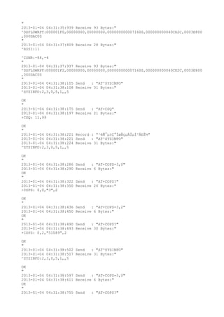 "
2013-01-04 04:31:35:939 Receive 93 Bytes:"
^DSFLOWRPT:000001F0,00000000,00000000,0000000000071600,000000000040CE2C,0003E800
,000DAC00
"
2013-01-04 04:31:37:809 Receive 28 Bytes:"
^RSSI:11

^CSNR:-88,-4
"
2013-01-04 04:31:37:937 Receive 93 Bytes:"
^DSFLOWRPT:000001F2,00000000,00000000,0000000000071600,000000000040CE2C,0003E800
,000DAC00
"
2013-01-04 04:31:38:105 Send   : "AT^SYSINFO"
2013-01-04 04:31:38:108 Receive 31 Bytes:"
^SYSINFO:2,3,0,5,1,,5

OK
"
2013-01-04 04:31:38:175 Send   : "AT+CSQ"
2013-01-04 04:31:38:197 Receive 21 Bytes:"
+CSQ: 11,99

OK
"
2013-01-04 04:31:38:221 Record : "²éÑ¯µ±Ç°ÍøÂçµÄÏµÍ³Ä£Ê½"
2013-01-04 04:31:38:221 Send   : "AT^SYSINFO"
2013-01-04 04:31:38:224 Receive 31 Bytes:"
^SYSINFO:2,3,0,5,1,,5

OK
"
2013-01-04 04:31:38:286   Send   : "AT+COPS=3,0"
2013-01-04 04:31:38:290   Receive 6 Bytes:"
OK
"
2013-01-04 04:31:38:322   Send   : "AT+COPS?
"
2013-01-04 04:31:38:350   Receive 26 Bytes:"
+COPS: 0,0,"3",2

OK
"
2013-01-04 04:31:38:436   Send   : "AT+COPS=3,2"
2013-01-04 04:31:38:450   Receive 6 Bytes:"
OK
"
2013-01-04 04:31:38:490   Send   : "AT+COPS?
"
2013-01-04 04:31:38:493   Receive 30 Bytes:"
+COPS: 0,2,"51089",2

OK
"
2013-01-04 04:31:38:502 Send   : "AT^SYSINFO"
2013-01-04 04:31:38:507 Receive 31 Bytes:"
^SYSINFO:2,3,0,5,1,,5

OK
"
2013-01-04 04:31:38:597 Send   : "AT+COPS=3,0"
2013-01-04 04:31:38:611 Receive 6 Bytes:"
OK
"
2013-01-04 04:31:38:755 Send   : "AT+COPS?
"
 