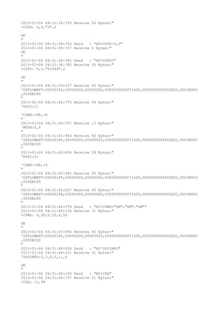 2013-01-04 04:31:38:763 Receive 26 Bytes:"
+COPS: 0,0,"3",2

OK
"
2013-01-04 04:31:38:763   Send   : "AT+COPS=3,2"
2013-01-04 04:31:38:767   Receive 6 Bytes:"
OK
"
2013-01-04 04:31:38:781   Send   : "AT+COPS?
"
2013-01-04 04:31:38:785   Receive 30 Bytes:"
+COPS: 0,2,"51089",2

OK
"
2013-01-04 04:31:39:937 Receive 93 Bytes:"
^DSFLOWRPT:000001F4,00000000,00000000,0000000000071600,000000000040CE2C,0003E800
,000DAC00
"
2013-01-04 04:31:40:775 Receive 28 Bytes:"
^RSSI:11

^CSNR:-88,-4
"
2013-01-04 04:31:40:797 Receive 13 Bytes:"
^MODE:5,4
"
2013-01-04 04:31:41:944 Receive 93 Bytes:"
^DSFLOWRPT:000001F6,00000000,00000000,0000000000071600,000000000040CE2C,0003E800
,000DAC00
"
2013-01-04 04:31:43:804 Receive 28 Bytes:"
^RSSI:11

^CSNR:-88,-4
"
2013-01-04 04:31:43:991 Receive 93 Bytes:"
^DSFLOWRPT:000001F8,00000000,00000000,0000000000071600,000000000040CE2C,0003E800
,000DAC00
"
2013-01-04 04:31:46:007 Receive 93 Bytes:"
^DSFLOWRPT:000001FA,00000000,00000000,0000000000071600,000000000040CE2C,0003E800
,000DAC00
"
2013-01-04 04:31:46:079 Send   : "AT+CPMS="SM","SM","SM""
2013-01-04 04:31:46:106 Receive 31 Bytes:"
+CPMS: 0,50,0,50,0,50

OK
"
2013-01-04 04:31:47:956 Receive 93 Bytes:"
^DSFLOWRPT:000001FC,00000000,00000000,0000000000071600,000000000040CE2C,0003E800
,000DAC00
"
2013-01-04 04:31:48:056 Send   : "AT^SYSINFO"
2013-01-04 04:31:48:101 Receive 31 Bytes:"
^SYSINFO:2,3,0,5,1,,4

OK
"
2013-01-04 04:31:48:190 Send   : "AT+CSQ"
2013-01-04 04:31:48:197 Receive 21 Bytes:"
+CSQ: 11,99
 