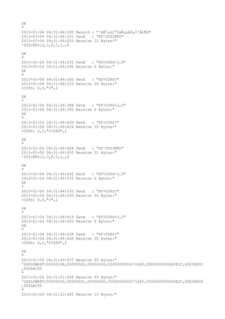 OK
"
2013-01-04 04:31:48:200 Record : "²éÑ¯µ±Ç°ÍøÂçµÄÏµÍ³Ä£Ê½"
2013-01-04 04:31:48:201 Send   : "AT^SYSINFO"
2013-01-04 04:31:48:203 Receive 31 Bytes:"
^SYSINFO:2,3,0,5,1,,4

OK
"
2013-01-04 04:31:48:255   Send   : "AT+COPS=3,0"
2013-01-04 04:31:48:296   Receive 6 Bytes:"
OK
"
2013-01-04 04:31:48:300   Send   : "AT+COPS?
"
2013-01-04 04:31:48:310   Receive 26 Bytes:"
+COPS: 0,0,"3",2

OK
"
2013-01-04 04:31:48:388   Send   : "AT+COPS=3,2"
2013-01-04 04:31:48:395   Receive 6 Bytes:"
OK
"
2013-01-04 04:31:48:400   Send   : "AT+COPS?
"
2013-01-04 04:31:48:416   Receive 30 Bytes:"
+COPS: 0,2,"51089",2

OK
"
2013-01-04 04:31:48:428 Send   : "AT^SYSINFO"
2013-01-04 04:31:48:450 Receive 31 Bytes:"
^SYSINFO:2,3,0,5,1,,4

OK
"
2013-01-04 04:31:48:462   Send   : "AT+COPS=3,0"
2013-01-04 04:31:48:472   Receive 6 Bytes:"
OK
"
2013-01-04 04:31:48:535   Send   : "AT+COPS?
"
2013-01-04 04:31:48:555   Receive 26 Bytes:"
+COPS: 0,0,"3",2

OK
"
2013-01-04 04:31:48:619   Send   : "AT+COPS=3,2"
2013-01-04 04:31:48:626   Receive 6 Bytes:"
OK
"
2013-01-04 04:31:48:638   Send   : "AT+COPS?
"
2013-01-04 04:31:48:642   Receive 30 Bytes:"
+COPS: 0,2,"51089",2

OK
"
2013-01-04 04:31:49:937 Receive 93 Bytes:"
^DSFLOWRPT:000001FE,00000000,00000000,0000000000071600,000000000040CE2C,0003E800
,000DAC00
"
2013-01-04 04:31:51:938 Receive 93 Bytes:"
^DSFLOWRPT:00000200,00000041,00000000,0000000000071683,000000000040CE2C,0003E800
,000DAC00
"
2013-01-04 04:31:52:685 Receive 13 Bytes:"
 