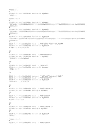 ^MODE:5,5
"
2013-01-04 04:31:52:781 Receive 28 Bytes:"
^RSSI:11

^CSNR:-92,-5
"
2013-01-04 04:31:53:987 Receive 93 Bytes:"
^DSFLOWRPT:00000202,00000077,0000008F,0000000000071772,000000000040CF4B,0003E800
,000DAC00
"
2013-01-04 04:31:55:950 Receive 93 Bytes:"
^DSFLOWRPT:00000204,00000000,00000000,0000000000071772,000000000040CF4B,0003E800
,000DAC00
"
2013-01-04 04:31:57:968 Receive 93 Bytes:"
^DSFLOWRPT:00000206,00000000,00000000,0000000000071772,000000000040CF4B,0003E800
,000DAC00
"
2013-01-04 04:31:58:005 Send   : "AT+CPMS="SM","SM","SM""
2013-01-04 04:31:58:138 Receive 31 Bytes:"
+CPMS: 0,50,0,50,0,50

OK
"
2013-01-04 04:31:58:192 Send   : "AT^SYSINFO"
2013-01-04 04:31:58:239 Receive 31 Bytes:"
^SYSINFO:2,3,0,5,1,,5

OK
"
2013-01-04 04:31:58:282 Send   : "AT+CSQ"
2013-01-04 04:31:58:294 Receive 21 Bytes:"
+CSQ: 11,99

OK
"
2013-01-04 04:31:58:319 Record : "²éÑ¯µ±Ç°ÍøÂçµÄÏµÍ³Ä£Ê½"
2013-01-04 04:31:58:319 Send   : "AT^SYSINFO"
2013-01-04 04:31:58:559 Receive 31 Bytes:"
^SYSINFO:2,3,0,5,1,,5

OK
"
2013-01-04 04:31:58:638   Send   : "AT+COPS=3,0"
2013-01-04 04:31:58:647   Receive 6 Bytes:"
OK
"
2013-01-04 04:31:58:670   Send   : "AT+COPS?
"
2013-01-04 04:31:58:690   Receive 26 Bytes:"
+COPS: 0,0,"3",2

OK
"
2013-01-04 04:31:58:724 Send   : "AT+COPS=3,2"
2013-01-04 04:31:58:737 Receive 6 Bytes:"
OK
"
2013-01-04 04:31:58:785 Receive 28 Bytes:"
^RSSI:11

^CSNR:-91,-5
"
2013-01-04 04:31:58:855 Send     : "AT+COPS?
"
 