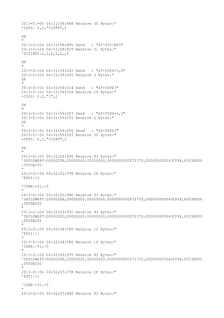 2013-01-04 04:31:58:868 Receive 30 Bytes:"
+COPS: 0,2,"51089",2

OK
"
2013-01-04 04:31:58:895 Send   : "AT^SYSINFO"
2013-01-04 04:31:58:919 Receive 31 Bytes:"
^SYSINFO:2,3,0,5,1,,5

OK
"
2013-01-04 04:31:59:002   Send   : "AT+COPS=3,0"
2013-01-04 04:31:59:005   Receive 6 Bytes:"
OK
"
2013-01-04 04:31:59:014   Send   : "AT+COPS?
"
2013-01-04 04:31:59:018   Receive 26 Bytes:"
+COPS: 0,0,"3",2

OK
"
2013-01-04 04:31:59:027   Send   : "AT+COPS=3,2"
2013-01-04 04:31:59:031   Receive 6 Bytes:"
OK
"
2013-01-04 04:31:59:056   Send   : "AT+COPS?
"
2013-01-04 04:31:59:097   Receive 30 Bytes:"
+COPS: 0,2,"51089",2

OK
"
2013-01-04 04:31:59:936 Receive 93 Bytes:"
^DSFLOWRPT:00000208,00000000,00000000,0000000000071772,000000000040CF4B,0003E800
,000DAC00
"
2013-01-04 04:32:01:778 Receive 28 Bytes:"
^RSSI:11

^CSNR:-91,-5
"
2013-01-04 04:32:01:946 Receive 93 Bytes:"
^DSFLOWRPT:0000020A,00000000,00000000,0000000000071772,000000000040CF4B,0003E800
,000DAC00
"
2013-01-04 04:32:03:970 Receive 93 Bytes:"
^DSFLOWRPT:0000020C,00000000,00000000,0000000000071772,000000000040CF4B,0003E800
,000DAC00
"
2013-01-04 04:32:04:780 Receive 12 Bytes:"
^RSSI:11
"
2013-01-04 04:32:04:780 Receive 16 Bytes:"
^CSNR:-91,-5
"
2013-01-04 04:32:05:975 Receive 93 Bytes:"
^DSFLOWRPT:0000020E,00000000,00000000,0000000000071772,000000000040CF4B,0003E800
,000DAC00
"
2013-01-04 04:32:07:778 Receive 28 Bytes:"
^RSSI:11

^CSNR:-91,-5
"
2013-01-04 04:32:07:942 Receive 93 Bytes:"
 