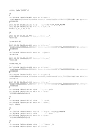 +COPS: 0,2,"51089",2

OK
"
2013-01-04 04:32:09:936 Receive 93 Bytes:"
^DSFLOWRPT:00000212,00000000,00000000,0000000000071772,000000000040CF4B,0003E800
,000DAC00
"
2013-01-04 04:32:10:181 Send   : "AT+CPMS="SM","SM","SM""
2013-01-04 04:32:10:185 Receive 31 Bytes:"
+CPMS: 0,50,0,50,0,50

OK
"
2013-01-04 04:32:10:779 Receive 28 Bytes:"
^RSSI:11

^CSNR:-91,-5
"
2013-01-04 04:32:11:938 Receive 93 Bytes:"
^DSFLOWRPT:00000214,00000000,00000000,0000000000071772,000000000040CF4B,0003E800
,000DAC00
"
2013-01-04 04:32:13:660 Receive 13 Bytes:"
^MODE:5,4
"
2013-01-04 04:32:13:807 Receive 28 Bytes:"
^RSSI:11

^CSNR:-89,-5
"
2013-01-04 04:32:13:984 Receive 93 Bytes:"
^DSFLOWRPT:00000216,00000000,00000000,0000000000071772,000000000040CF4B,0003E800
,000DAC00
"
2013-01-04 04:32:15:961 Receive 93 Bytes:"
^DSFLOWRPT:00000218,00000000,00000000,0000000000071772,000000000040CF4B,0003E800
,000DAC00
"
2013-01-04 04:32:17:950 Receive 93 Bytes:"
^DSFLOWRPT:0000021A,00000000,00000000,0000000000071772,000000000040CF4B,0003E800
,000DAC00
"
2013-01-04 04:32:18:147 Send   : "AT^SYSINFO"
2013-01-04 04:32:18:158 Receive 31 Bytes:"
^SYSINFO:2,3,0,5,1,,4

OK
"
2013-01-04 04:32:18:170 Send   : "AT+CSQ"
2013-01-04 04:32:18:190 Receive 21 Bytes:"
+CSQ: 11,99

OK
"
2013-01-04 04:32:18:216 Record : "²éÑ¯µ±Ç°ÍøÂçµÄÏµÍ³Ä£Ê½"
2013-01-04 04:32:18:216 Send   : "AT^SYSINFO"
2013-01-04 04:32:18:266 Receive 31 Bytes:"
^SYSINFO:2,3,0,5,1,,4

OK
"
2013-01-04 04:32:18:338 Send   : "AT+COPS=3,0"
2013-01-04 04:32:18:355 Receive 6 Bytes:"
 
