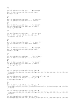 OK
"
2013-01-04 04:32:18:431 Send   : "AT+COPS?
"
2013-01-04 04:32:18:441 Receive 26 Bytes:"
+COPS: 0,0,"3",2

OK
"
2013-01-04 04:32:18:460   Send   : "AT+COPS=3,2"
2013-01-04 04:32:18:464   Receive 6 Bytes:"
OK
"
2013-01-04 04:32:18:560   Send   : "AT+COPS?
"
2013-01-04 04:32:18:567   Receive 30 Bytes:"
+COPS: 0,2,"51089",2

OK
"
2013-01-04 04:32:18:603 Send   : "AT^SYSINFO"
2013-01-04 04:32:18:621 Receive 31 Bytes:"
^SYSINFO:2,3,0,5,1,,4

OK
"
2013-01-04 04:32:18:702   Send   : "AT+COPS=3,0"
2013-01-04 04:32:18:707   Receive 6 Bytes:"
OK
"
2013-01-04 04:32:18:868   Send   : "AT+COPS?
"
2013-01-04 04:32:18:879   Receive 26 Bytes:"
+COPS: 0,0,"3",2

OK
"
2013-01-04 04:32:18:889   Send   : "AT+COPS=3,2"
2013-01-04 04:32:18:892   Receive 6 Bytes:"
OK
"
2013-01-04 04:32:18:907   Send   : "AT+COPS?
"
2013-01-04 04:32:18:912   Receive 30 Bytes:"
+COPS: 0,2,"51089",2

OK
"
2013-01-04 04:32:19:942 Receive 93 Bytes:"
^DSFLOWRPT:0000021C,00000000,00000000,0000000000071772,000000000040CF4B,0003E800
,000DAC00
"
2013-01-04 04:32:21:519 Send   : "AT+CPMS="SM","SM","SM""
2013-01-04 04:32:21:529 Receive 31 Bytes:"
+CPMS: 0,50,0,50,0,50

OK
"
2013-01-04 04:32:21:974 Receive 93 Bytes:"
^DSFLOWRPT:0000021E,00000000,00000000,0000000000071772,000000000040CF4B,0003E800
,000DAC00
"
2013-01-04 04:32:23:947 Receive 93 Bytes:"
^DSFLOWRPT:00000220,00000000,00000000,0000000000071772,000000000040CF4B,0003E800
,000DAC00
"
2013-01-04 04:32:25:974 Receive 93 Bytes:"
^DSFLOWRPT:00000222,00000000,00000000,0000000000071772,000000000040CF4B,0003E800
 