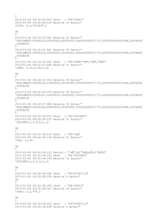 "
2013-01-04 04:32:28:505 Send   : "AT+COPS?
"
2013-01-04 04:32:28:515 Receive 30 Bytes:"
+COPS: 0,2,"51089",2

OK
"
2013-01-04 04:32:29:941 Receive 93 Bytes:"
^DSFLOWRPT:00000226,00000000,00000000,0000000000071772,000000000040CF4B,0003E800
,000DAC00
"
2013-01-04 04:32:31:961 Receive 93 Bytes:"
^DSFLOWRPT:00000228,00000000,00000000,0000000000071772,000000000040CF4B,0003E800
,000DAC00
"
2013-01-04 04:32:33:481 Send   : "AT+CPMS="SM","SM","SM""
2013-01-04 04:32:33:486 Receive 31 Bytes:"
+CPMS: 0,50,0,50,0,50

OK
"
2013-01-04 04:32:33:952 Receive 93 Bytes:"
^DSFLOWRPT:0000022A,00000000,00000000,0000000000071772,000000000040CF4B,0003E800
,000DAC00
"
2013-01-04 04:32:35:970 Receive 93 Bytes:"
^DSFLOWRPT:0000022C,00000000,00000000,0000000000071772,000000000040CF4B,0003E800
,000DAC00
"
2013-01-04 04:32:37:988 Receive 93 Bytes:"
^DSFLOWRPT:0000022E,00000000,00000000,0000000000071772,000000000040CF4B,0003E800
,000DAC00
"
2013-01-04 04:32:38:093 Send   : "AT^SYSINFO"
2013-01-04 04:32:38:105 Receive 31 Bytes:"
^SYSINFO:2,3,0,5,1,,4

OK
"
2013-01-04 04:32:38:113 Send   : "AT+CSQ"
2013-01-04 04:32:38:118 Receive 21 Bytes:"
+CSQ: 11,99

OK
"
2013-01-04 04:32:38:191 Record : "²éÑ¯µ±Ç°ÍøÂçµÄÏµÍ³Ä£Ê½"
2013-01-04 04:32:38:191 Send   : "AT^SYSINFO"
2013-01-04 04:32:38:258 Receive 31 Bytes:"
^SYSINFO:2,3,0,5,1,,4

OK
"
2013-01-04 04:32:38:284   Send   : "AT+COPS=3,0"
2013-01-04 04:32:38:295   Receive 6 Bytes:"
OK
"
2013-01-04 04:32:38:305   Send   : "AT+COPS?
"
2013-01-04 04:32:38:367   Receive 26 Bytes:"
+COPS: 0,0,"3",2

OK
"
2013-01-04 04:32:38:402 Send   : "AT+COPS=3,2"
2013-01-04 04:32:38:408 Receive 6 Bytes:"
 