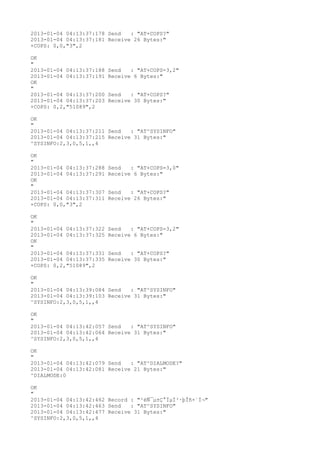 2013-01-04 04:13:37:178 Send   : "AT+COPS?
"
2013-01-04 04:13:37:181 Receive 26 Bytes:"
+COPS: 0,0,"3",2

OK
"
2013-01-04 04:13:37:188   Send   : "AT+COPS=3,2"
2013-01-04 04:13:37:191   Receive 6 Bytes:"
OK
"
2013-01-04 04:13:37:200   Send   : "AT+COPS?
"
2013-01-04 04:13:37:203   Receive 30 Bytes:"
+COPS: 0,2,"51089",2

OK
"
2013-01-04 04:13:37:211 Send   : "AT^SYSINFO"
2013-01-04 04:13:37:215 Receive 31 Bytes:"
^SYSINFO:2,3,0,5,1,,4

OK
"
2013-01-04 04:13:37:288   Send   : "AT+COPS=3,0"
2013-01-04 04:13:37:291   Receive 6 Bytes:"
OK
"
2013-01-04 04:13:37:307   Send   : "AT+COPS?
"
2013-01-04 04:13:37:311   Receive 26 Bytes:"
+COPS: 0,0,"3",2

OK
"
2013-01-04 04:13:37:322   Send   : "AT+COPS=3,2"
2013-01-04 04:13:37:325   Receive 6 Bytes:"
OK
"
2013-01-04 04:13:37:331   Send   : "AT+COPS?
"
2013-01-04 04:13:37:335   Receive 30 Bytes:"
+COPS: 0,2,"51089",2

OK
"
2013-01-04 04:13:39:084 Send   : "AT^SYSINFO"
2013-01-04 04:13:39:103 Receive 31 Bytes:"
^SYSINFO:2,3,0,5,1,,4

OK
"
2013-01-04 04:13:42:057 Send   : "AT^SYSINFO"
2013-01-04 04:13:42:064 Receive 31 Bytes:"
^SYSINFO:2,3,0,5,1,,4

OK
"
2013-01-04 04:13:42:079 Send   : "AT^DIALMODE?
"
2013-01-04 04:13:42:081 Receive 21 Bytes:"
^DIALMODE:0

OK
"
2013-01-04 04:13:42:462 Record : "²éÑ¯µ±Ç°ÏµÍ³·þÎñ×´Ì¬"
2013-01-04 04:13:42:463 Send   : "AT^SYSINFO"
2013-01-04 04:13:42:477 Receive 31 Bytes:"
^SYSINFO:2,3,0,5,1,,4
 