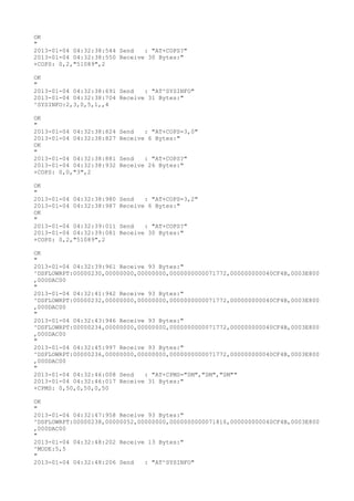 OK
"
2013-01-04 04:32:38:544 Send   : "AT+COPS?
"
2013-01-04 04:32:38:550 Receive 30 Bytes:"
+COPS: 0,2,"51089",2

OK
"
2013-01-04 04:32:38:691 Send   : "AT^SYSINFO"
2013-01-04 04:32:38:704 Receive 31 Bytes:"
^SYSINFO:2,3,0,5,1,,4

OK
"
2013-01-04 04:32:38:824   Send   : "AT+COPS=3,0"
2013-01-04 04:32:38:827   Receive 6 Bytes:"
OK
"
2013-01-04 04:32:38:881   Send   : "AT+COPS?
"
2013-01-04 04:32:38:932   Receive 26 Bytes:"
+COPS: 0,0,"3",2

OK
"
2013-01-04 04:32:38:980   Send   : "AT+COPS=3,2"
2013-01-04 04:32:38:987   Receive 6 Bytes:"
OK
"
2013-01-04 04:32:39:011   Send   : "AT+COPS?
"
2013-01-04 04:32:39:081   Receive 30 Bytes:"
+COPS: 0,2,"51089",2

OK
"
2013-01-04 04:32:39:961 Receive 93 Bytes:"
^DSFLOWRPT:00000230,00000000,00000000,0000000000071772,000000000040CF4B,0003E800
,000DAC00
"
2013-01-04 04:32:41:942 Receive 93 Bytes:"
^DSFLOWRPT:00000232,00000000,00000000,0000000000071772,000000000040CF4B,0003E800
,000DAC00
"
2013-01-04 04:32:43:946 Receive 93 Bytes:"
^DSFLOWRPT:00000234,00000000,00000000,0000000000071772,000000000040CF4B,0003E800
,000DAC00
"
2013-01-04 04:32:45:997 Receive 93 Bytes:"
^DSFLOWRPT:00000236,00000000,00000000,0000000000071772,000000000040CF4B,0003E800
,000DAC00
"
2013-01-04 04:32:46:008 Send   : "AT+CPMS="SM","SM","SM""
2013-01-04 04:32:46:017 Receive 31 Bytes:"
+CPMS: 0,50,0,50,0,50

OK
"
2013-01-04 04:32:47:958 Receive 93 Bytes:"
^DSFLOWRPT:00000238,00000052,00000000,0000000000071816,000000000040CF4B,0003E800
,000DAC00
"
2013-01-04 04:32:48:202 Receive 13 Bytes:"
^MODE:5,5
"
2013-01-04 04:32:48:206 Send   : "AT^SYSINFO"
 