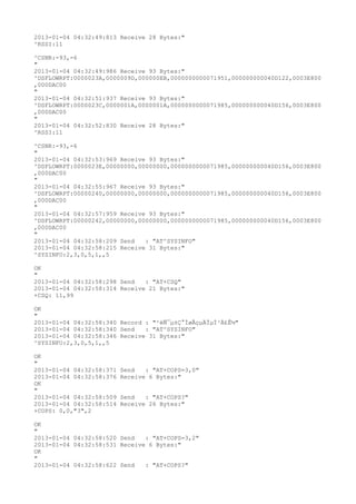 2013-01-04 04:32:49:813 Receive 28 Bytes:"
^RSSI:11

^CSNR:-93,-6
"
2013-01-04 04:32:49:986 Receive 93 Bytes:"
^DSFLOWRPT:0000023A,0000009D,000000EB,0000000000071951,000000000040D122,0003E800
,000DAC00
"
2013-01-04 04:32:51:937 Receive 93 Bytes:"
^DSFLOWRPT:0000023C,0000001A,0000001A,0000000000071985,000000000040D156,0003E800
,000DAC00
"
2013-01-04 04:32:52:830 Receive 28 Bytes:"
^RSSI:11

^CSNR:-93,-6
"
2013-01-04 04:32:53:969 Receive 93 Bytes:"
^DSFLOWRPT:0000023E,00000000,00000000,0000000000071985,000000000040D156,0003E800
,000DAC00
"
2013-01-04 04:32:55:967 Receive 93 Bytes:"
^DSFLOWRPT:00000240,00000000,00000000,0000000000071985,000000000040D156,0003E800
,000DAC00
"
2013-01-04 04:32:57:959 Receive 93 Bytes:"
^DSFLOWRPT:00000242,00000000,00000000,0000000000071985,000000000040D156,0003E800
,000DAC00
"
2013-01-04 04:32:58:209 Send   : "AT^SYSINFO"
2013-01-04 04:32:58:215 Receive 31 Bytes:"
^SYSINFO:2,3,0,5,1,,5

OK
"
2013-01-04 04:32:58:298 Send   : "AT+CSQ"
2013-01-04 04:32:58:314 Receive 21 Bytes:"
+CSQ: 11,99

OK
"
2013-01-04 04:32:58:340 Record : "²éÑ¯µ±Ç°ÍøÂçµÄÏµÍ³Ä£Ê½"
2013-01-04 04:32:58:340 Send   : "AT^SYSINFO"
2013-01-04 04:32:58:346 Receive 31 Bytes:"
^SYSINFO:2,3,0,5,1,,5

OK
"
2013-01-04 04:32:58:371   Send   : "AT+COPS=3,0"
2013-01-04 04:32:58:376   Receive 6 Bytes:"
OK
"
2013-01-04 04:32:58:509   Send   : "AT+COPS?
"
2013-01-04 04:32:58:514   Receive 26 Bytes:"
+COPS: 0,0,"3",2

OK
"
2013-01-04 04:32:58:520 Send   : "AT+COPS=3,2"
2013-01-04 04:32:58:531 Receive 6 Bytes:"
OK
"
2013-01-04 04:32:58:622 Send   : "AT+COPS?
"
 