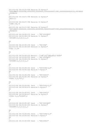 2013-01-04 04:33:05:938 Receive 93 Bytes:"
^DSFLOWRPT:0000024A,00000000,00000000,0000000000071985,000000000040D156,0003E800
,000DAC00
"
2013-01-04 04:33:07:788 Receive 12 Bytes:"
^RSSI:11
"
2013-01-04 04:33:07:788 Receive 16 Bytes:"
^CSNR:-90,-6
"
2013-01-04 04:33:07:947 Receive 93 Bytes:"
^DSFLOWRPT:0000024C,00000000,00000000,0000000000071985,000000000040D156,0003E800
,000DAC00
"
2013-01-04 04:33:08:135 Send   : "AT^SYSINFO"
2013-01-04 04:33:08:139 Receive 31 Bytes:"
^SYSINFO:2,3,0,5,1,,5

OK
"
2013-01-04 04:33:08:190 Send   : "AT+CSQ"
2013-01-04 04:33:08:209 Receive 21 Bytes:"
+CSQ: 11,99

OK
"
2013-01-04 04:33:08:220 Record : "²éÑ¯µ±Ç°ÍøÂçµÄÏµÍ³Ä£Ê½"
2013-01-04 04:33:08:220 Send   : "AT^SYSINFO"
2013-01-04 04:33:08:234 Receive 31 Bytes:"
^SYSINFO:2,3,0,5,1,,5

OK
"
2013-01-04 04:33:08:352   Send   : "AT+COPS=3,0"
2013-01-04 04:33:08:355   Receive 6 Bytes:"
OK
"
2013-01-04 04:33:08:358   Send   : "AT+COPS?
"
2013-01-04 04:33:08:391   Receive 26 Bytes:"
+COPS: 0,0,"3",2

OK
"
2013-01-04 04:33:08:461   Send   : "AT+COPS=3,2"
2013-01-04 04:33:08:470   Receive 6 Bytes:"
OK
"
2013-01-04 04:33:08:471   Send   : "AT+COPS?
"
2013-01-04 04:33:08:477   Receive 30 Bytes:"
+COPS: 0,2,"51089",2

OK
"
2013-01-04 04:33:08:487 Send   : "AT^SYSINFO"
2013-01-04 04:33:08:493 Receive 31 Bytes:"
^SYSINFO:2,3,0,5,1,,5

OK
"
2013-01-04 04:33:08:601 Send   : "AT+COPS=3,0"
2013-01-04 04:33:08:641 Receive 6 Bytes:"
OK
"
2013-01-04 04:33:08:659 Send   : "AT+COPS?
"
 