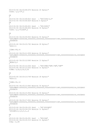 2013-01-04 04:33:08:670 Receive 26 Bytes:"
+COPS: 0,0,"3",2

OK
"
2013-01-04 04:33:08:823   Send   : "AT+COPS=3,2"
2013-01-04 04:33:08:829   Receive 6 Bytes:"
OK
"
2013-01-04 04:33:08:831   Send   : "AT+COPS?
"
2013-01-04 04:33:08:835   Receive 30 Bytes:"
+COPS: 0,2,"51089",2

OK
"
2013-01-04 04:33:09:963 Receive 93 Bytes:"
^DSFLOWRPT:0000024E,00000000,00000000,0000000000071985,000000000040D156,0003E800
,000DAC00
"
2013-01-04 04:33:10:792 Receive 28 Bytes:"
^RSSI:11

^CSNR:-89,-6
"
2013-01-04 04:33:11:939 Receive 93 Bytes:"
^DSFLOWRPT:00000250,00000000,00000000,0000000000071985,000000000040D156,0003E800
,000DAC00
"
2013-01-04 04:33:12:080 Receive 13 Bytes:"
^MODE:5,4
"
2013-01-04 04:33:12:504 Send   : "AT+CPMS="SM","SM","SM""
2013-01-04 04:33:12:520 Receive 31 Bytes:"
+CPMS: 0,50,0,50,0,50

OK
"
2013-01-04 04:33:13:799 Receive 28 Bytes:"
^RSSI:11

^CSNR:-91,-4
"
2013-01-04 04:33:13:943 Receive 93 Bytes:"
^DSFLOWRPT:00000252,00000000,00000000,0000000000071985,000000000040D156,0003E800
,000DAC00
"
2013-01-04 04:33:15:956 Receive 93 Bytes:"
^DSFLOWRPT:00000254,00000000,00000000,0000000000071985,000000000040D156,0003E800
,000DAC00
"
2013-01-04 04:33:17:952 Receive 93 Bytes:"
^DSFLOWRPT:00000256,00000000,00000000,0000000000071985,000000000040D156,0003E800
,000DAC00
"
2013-01-04 04:33:18:120 Send   : "AT^SYSINFO"
2013-01-04 04:33:18:124 Receive 31 Bytes:"
^SYSINFO:2,3,0,5,1,,4

OK
"
2013-01-04 04:33:18:301 Send   : "AT+CSQ"
2013-01-04 04:33:18:313 Receive 21 Bytes:"
+CSQ: 11,99
 