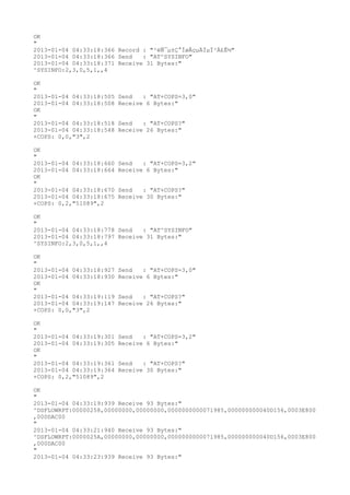 OK
"
2013-01-04 04:33:18:366 Record : "²éÑ¯µ±Ç°ÍøÂçµÄÏµÍ³Ä£Ê½"
2013-01-04 04:33:18:366 Send   : "AT^SYSINFO"
2013-01-04 04:33:18:371 Receive 31 Bytes:"
^SYSINFO:2,3,0,5,1,,4

OK
"
2013-01-04 04:33:18:505   Send   : "AT+COPS=3,0"
2013-01-04 04:33:18:508   Receive 6 Bytes:"
OK
"
2013-01-04 04:33:18:518   Send   : "AT+COPS?
"
2013-01-04 04:33:18:548   Receive 26 Bytes:"
+COPS: 0,0,"3",2

OK
"
2013-01-04 04:33:18:660   Send   : "AT+COPS=3,2"
2013-01-04 04:33:18:664   Receive 6 Bytes:"
OK
"
2013-01-04 04:33:18:670   Send   : "AT+COPS?
"
2013-01-04 04:33:18:675   Receive 30 Bytes:"
+COPS: 0,2,"51089",2

OK
"
2013-01-04 04:33:18:778 Send   : "AT^SYSINFO"
2013-01-04 04:33:18:797 Receive 31 Bytes:"
^SYSINFO:2,3,0,5,1,,4

OK
"
2013-01-04 04:33:18:927   Send   : "AT+COPS=3,0"
2013-01-04 04:33:18:930   Receive 6 Bytes:"
OK
"
2013-01-04 04:33:19:119   Send   : "AT+COPS?
"
2013-01-04 04:33:19:147   Receive 26 Bytes:"
+COPS: 0,0,"3",2

OK
"
2013-01-04 04:33:19:301   Send   : "AT+COPS=3,2"
2013-01-04 04:33:19:305   Receive 6 Bytes:"
OK
"
2013-01-04 04:33:19:361   Send   : "AT+COPS?
"
2013-01-04 04:33:19:364   Receive 30 Bytes:"
+COPS: 0,2,"51089",2

OK
"
2013-01-04 04:33:19:939 Receive 93 Bytes:"
^DSFLOWRPT:00000258,00000000,00000000,0000000000071985,000000000040D156,0003E800
,000DAC00
"
2013-01-04 04:33:21:940 Receive 93 Bytes:"
^DSFLOWRPT:0000025A,00000000,00000000,0000000000071985,000000000040D156,0003E800
,000DAC00
"
2013-01-04 04:33:23:939 Receive 93 Bytes:"
 