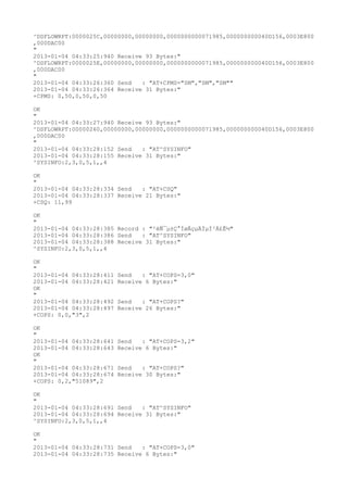 ^DSFLOWRPT:0000025C,00000000,00000000,0000000000071985,000000000040D156,0003E800
,000DAC00
"
2013-01-04 04:33:25:940 Receive 93 Bytes:"
^DSFLOWRPT:0000025E,00000000,00000000,0000000000071985,000000000040D156,0003E800
,000DAC00
"
2013-01-04 04:33:26:360 Send   : "AT+CPMS="SM","SM","SM""
2013-01-04 04:33:26:364 Receive 31 Bytes:"
+CPMS: 0,50,0,50,0,50

OK
"
2013-01-04 04:33:27:940 Receive 93 Bytes:"
^DSFLOWRPT:00000260,00000000,00000000,0000000000071985,000000000040D156,0003E800
,000DAC00
"
2013-01-04 04:33:28:152 Send   : "AT^SYSINFO"
2013-01-04 04:33:28:155 Receive 31 Bytes:"
^SYSINFO:2,3,0,5,1,,4

OK
"
2013-01-04 04:33:28:334 Send   : "AT+CSQ"
2013-01-04 04:33:28:337 Receive 21 Bytes:"
+CSQ: 11,99

OK
"
2013-01-04 04:33:28:385 Record : "²éÑ¯µ±Ç°ÍøÂçµÄÏµÍ³Ä£Ê½"
2013-01-04 04:33:28:386 Send   : "AT^SYSINFO"
2013-01-04 04:33:28:388 Receive 31 Bytes:"
^SYSINFO:2,3,0,5,1,,4

OK
"
2013-01-04 04:33:28:411   Send   : "AT+COPS=3,0"
2013-01-04 04:33:28:421   Receive 6 Bytes:"
OK
"
2013-01-04 04:33:28:492   Send   : "AT+COPS?
"
2013-01-04 04:33:28:497   Receive 26 Bytes:"
+COPS: 0,0,"3",2

OK
"
2013-01-04 04:33:28:641   Send   : "AT+COPS=3,2"
2013-01-04 04:33:28:643   Receive 6 Bytes:"
OK
"
2013-01-04 04:33:28:671   Send   : "AT+COPS?
"
2013-01-04 04:33:28:674   Receive 30 Bytes:"
+COPS: 0,2,"51089",2

OK
"
2013-01-04 04:33:28:691 Send   : "AT^SYSINFO"
2013-01-04 04:33:28:694 Receive 31 Bytes:"
^SYSINFO:2,3,0,5,1,,4

OK
"
2013-01-04 04:33:28:731 Send   : "AT+COPS=3,0"
2013-01-04 04:33:28:735 Receive 6 Bytes:"
 