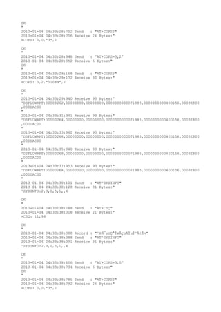 OK
"
2013-01-04 04:33:28:752 Send   : "AT+COPS?
"
2013-01-04 04:33:28:756 Receive 26 Bytes:"
+COPS: 0,0,"3",2

OK
"
2013-01-04 04:33:28:948   Send   : "AT+COPS=3,2"
2013-01-04 04:33:28:952   Receive 6 Bytes:"
OK
"
2013-01-04 04:33:29:168   Send   : "AT+COPS?
"
2013-01-04 04:33:29:172   Receive 30 Bytes:"
+COPS: 0,2,"51089",2

OK
"
2013-01-04 04:33:29:940 Receive 93 Bytes:"
^DSFLOWRPT:00000262,00000000,00000000,0000000000071985,000000000040D156,0003E800
,000DAC00
"
2013-01-04 04:33:31:941 Receive 93 Bytes:"
^DSFLOWRPT:00000264,00000000,00000000,0000000000071985,000000000040D156,0003E800
,000DAC00
"
2013-01-04 04:33:33:962 Receive 93 Bytes:"
^DSFLOWRPT:00000266,00000000,00000000,0000000000071985,000000000040D156,0003E800
,000DAC00
"
2013-01-04 04:33:35:940 Receive 93 Bytes:"
^DSFLOWRPT:00000268,00000000,00000000,0000000000071985,000000000040D156,0003E800
,000DAC00
"
2013-01-04 04:33:37:953 Receive 93 Bytes:"
^DSFLOWRPT:0000026A,00000000,00000000,0000000000071985,000000000040D156,0003E800
,000DAC00
"
2013-01-04 04:33:38:121 Send   : "AT^SYSINFO"
2013-01-04 04:33:38:128 Receive 31 Bytes:"
^SYSINFO:2,3,0,5,1,,4

OK
"
2013-01-04 04:33:38:288 Send   : "AT+CSQ"
2013-01-04 04:33:38:308 Receive 21 Bytes:"
+CSQ: 11,99

OK
"
2013-01-04 04:33:38:388 Record : "²éÑ¯µ±Ç°ÍøÂçµÄÏµÍ³Ä£Ê½"
2013-01-04 04:33:38:388 Send   : "AT^SYSINFO"
2013-01-04 04:33:38:391 Receive 31 Bytes:"
^SYSINFO:2,3,0,5,1,,4

OK
"
2013-01-04 04:33:38:606   Send   : "AT+COPS=3,0"
2013-01-04 04:33:38:734   Receive 6 Bytes:"
OK
"
2013-01-04 04:33:38:785   Send   : "AT+COPS?
"
2013-01-04 04:33:38:792   Receive 26 Bytes:"
+COPS: 0,0,"3",2
 