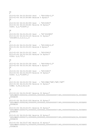 OK
"
2013-01-04 04:33:38:818   Send   : "AT+COPS=3,2"
2013-01-04 04:33:38:880   Receive 6 Bytes:"
OK
"
2013-01-04 04:33:38:999   Send   : "AT+COPS?
"
2013-01-04 04:33:39:081   Receive 30 Bytes:"
+COPS: 0,2,"51089",2

OK
"
2013-01-04 04:33:39:100 Send   : "AT^SYSINFO"
2013-01-04 04:33:39:125 Receive 31 Bytes:"
^SYSINFO:2,3,0,5,1,,4

OK
"
2013-01-04 04:33:39:250   Send   : "AT+COPS=3,0"
2013-01-04 04:33:39:253   Receive 6 Bytes:"
OK
"
2013-01-04 04:33:39:322   Send   : "AT+COPS?
"
2013-01-04 04:33:39:326   Receive 26 Bytes:"
+COPS: 0,0,"3",2

OK
"
2013-01-04 04:33:39:338   Send   : "AT+COPS=3,2"
2013-01-04 04:33:39:341   Receive 6 Bytes:"
OK
"
2013-01-04 04:33:39:460   Send   : "AT+COPS?
"
2013-01-04 04:33:39:479   Receive 30 Bytes:"
+COPS: 0,2,"51089",2

OK
"
2013-01-04 04:33:39:700 Send   : "AT+CPMS="SM","SM","SM""
2013-01-04 04:33:39:706 Receive 31 Bytes:"
+CPMS: 0,50,0,50,0,50

OK
"
2013-01-04 04:33:39:947 Receive 93 Bytes:"
^DSFLOWRPT:0000026C,00000000,00000000,0000000000071985,000000000040D156,0003E800
,000DAC00
"
2013-01-04 04:33:41:939 Receive 93 Bytes:"
^DSFLOWRPT:0000026E,00000000,00000000,0000000000071985,000000000040D156,0003E800
,000DAC00
"
2013-01-04 04:33:43:971 Receive 93 Bytes:"
^DSFLOWRPT:00000270,00000000,00000000,0000000000071985,000000000040D156,0003E800
,000DAC00
"
2013-01-04 04:33:45:942 Receive 93 Bytes:"
^DSFLOWRPT:00000272,00000000,00000000,0000000000071985,000000000040D156,0003E800
,000DAC00
"
2013-01-04 04:33:47:942 Receive 93 Bytes:"
^DSFLOWRPT:00000274,00000000,00000000,0000000000071985,000000000040D156,0003E800
,000DAC00
 