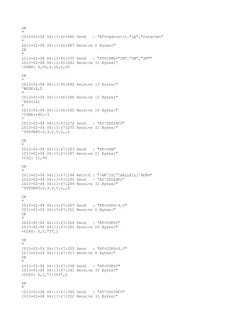 OK
"
2013-01-04 04:13:42:680   Send   : "AT+cgdcont=1,"ip","internet"
"
2013-01-04 04:13:42:687   Receive 6 Bytes:"
OK
"
2013-01-04 04:13:45:075   Send   : "AT+CPMS="SM","SM","SM""
2013-01-04 04:13:45:081   Receive 31 Bytes:"
+CPMS: 0,50,0,50,0,50

OK
"
2013-01-04 04:13:45:892   Receive 13 Bytes:"
^MODE:5,5
"
2013-01-04 04:13:46:548   Receive 12 Bytes:"
^RSSI:11
"
2013-01-04 04:13:46:550   Receive 16 Bytes:"
^CSNR:-90,-3
"
2013-01-04 04:13:47:272   Send   : "AT^SYSINFO"
2013-01-04 04:13:47:275   Receive 31 Bytes:"
^SYSINFO:2,3,0,5,1,,5

OK
"
2013-01-04 04:13:47:283 Send   : "AT+CSQ"
2013-01-04 04:13:47:287 Receive 21 Bytes:"
+CSQ: 11,99

OK
"
2013-01-04 04:13:47:294 Record : "²éÑ¯µ±Ç°ÍøÂçµÄÏµÍ³Ä£Ê½"
2013-01-04 04:13:47:295 Send   : "AT^SYSINFO"
2013-01-04 04:13:47:299 Receive 31 Bytes:"
^SYSINFO:2,3,0,5,1,,5

OK
"
2013-01-04 04:13:47:307   Send   : "AT+COPS=3,0"
2013-01-04 04:13:47:311   Receive 6 Bytes:"
OK
"
2013-01-04 04:13:47:314   Send   : "AT+COPS?
"
2013-01-04 04:13:47:321   Receive 26 Bytes:"
+COPS: 0,0,"3",2

OK
"
2013-01-04 04:13:47:323   Send   : "AT+COPS=3,2"
2013-01-04 04:13:47:327   Receive 6 Bytes:"
OK
"
2013-01-04 04:13:47:338   Send   : "AT+COPS?
"
2013-01-04 04:13:47:341   Receive 30 Bytes:"
+COPS: 0,2,"51089",2

OK
"
2013-01-04 04:13:47:349 Send   : "AT^SYSINFO"
2013-01-04 04:13:47:352 Receive 31 Bytes:"
 
