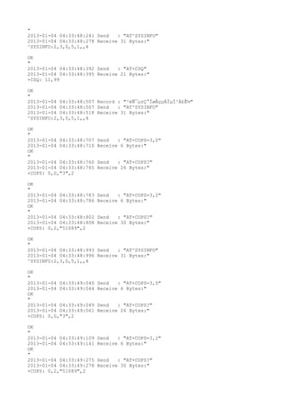 "
2013-01-04 04:33:48:241 Send   : "AT^SYSINFO"
2013-01-04 04:33:48:278 Receive 31 Bytes:"
^SYSINFO:2,3,0,5,1,,4

OK
"
2013-01-04 04:33:48:392 Send   : "AT+CSQ"
2013-01-04 04:33:48:395 Receive 21 Bytes:"
+CSQ: 11,99

OK
"
2013-01-04 04:33:48:507 Record : "²éÑ¯µ±Ç°ÍøÂçµÄÏµÍ³Ä£Ê½"
2013-01-04 04:33:48:507 Send   : "AT^SYSINFO"
2013-01-04 04:33:48:518 Receive 31 Bytes:"
^SYSINFO:2,3,0,5,1,,4

OK
"
2013-01-04 04:33:48:707   Send   : "AT+COPS=3,0"
2013-01-04 04:33:48:710   Receive 6 Bytes:"
OK
"
2013-01-04 04:33:48:760   Send   : "AT+COPS?
"
2013-01-04 04:33:48:765   Receive 26 Bytes:"
+COPS: 0,0,"3",2

OK
"
2013-01-04 04:33:48:783   Send   : "AT+COPS=3,2"
2013-01-04 04:33:48:786   Receive 6 Bytes:"
OK
"
2013-01-04 04:33:48:802   Send   : "AT+COPS?
"
2013-01-04 04:33:48:808   Receive 30 Bytes:"
+COPS: 0,2,"51089",2

OK
"
2013-01-04 04:33:48:993 Send   : "AT^SYSINFO"
2013-01-04 04:33:48:996 Receive 31 Bytes:"
^SYSINFO:2,3,0,5,1,,4

OK
"
2013-01-04 04:33:49:040   Send   : "AT+COPS=3,0"
2013-01-04 04:33:49:044   Receive 6 Bytes:"
OK
"
2013-01-04 04:33:49:049   Send   : "AT+COPS?
"
2013-01-04 04:33:49:061   Receive 26 Bytes:"
+COPS: 0,0,"3",2

OK
"
2013-01-04 04:33:49:109   Send   : "AT+COPS=3,2"
2013-01-04 04:33:49:141   Receive 6 Bytes:"
OK
"
2013-01-04 04:33:49:275   Send   : "AT+COPS?
"
2013-01-04 04:33:49:278   Receive 30 Bytes:"
+COPS: 0,2,"51089",2
 