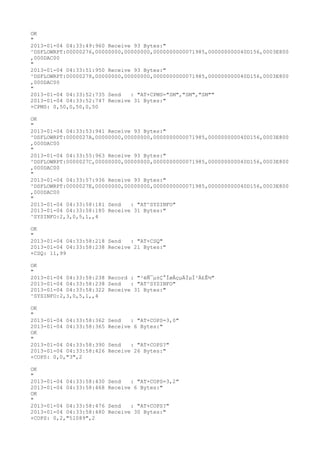 OK
"
2013-01-04 04:33:49:960 Receive 93 Bytes:"
^DSFLOWRPT:00000276,00000000,00000000,0000000000071985,000000000040D156,0003E800
,000DAC00
"
2013-01-04 04:33:51:950 Receive 93 Bytes:"
^DSFLOWRPT:00000278,00000000,00000000,0000000000071985,000000000040D156,0003E800
,000DAC00
"
2013-01-04 04:33:52:735 Send   : "AT+CPMS="SM","SM","SM""
2013-01-04 04:33:52:747 Receive 31 Bytes:"
+CPMS: 0,50,0,50,0,50

OK
"
2013-01-04 04:33:53:941 Receive 93 Bytes:"
^DSFLOWRPT:0000027A,00000000,00000000,0000000000071985,000000000040D156,0003E800
,000DAC00
"
2013-01-04 04:33:55:963 Receive 93 Bytes:"
^DSFLOWRPT:0000027C,00000000,00000000,0000000000071985,000000000040D156,0003E800
,000DAC00
"
2013-01-04 04:33:57:936 Receive 93 Bytes:"
^DSFLOWRPT:0000027E,00000000,00000000,0000000000071985,000000000040D156,0003E800
,000DAC00
"
2013-01-04 04:33:58:181 Send   : "AT^SYSINFO"
2013-01-04 04:33:58:185 Receive 31 Bytes:"
^SYSINFO:2,3,0,5,1,,4

OK
"
2013-01-04 04:33:58:218 Send   : "AT+CSQ"
2013-01-04 04:33:58:238 Receive 21 Bytes:"
+CSQ: 11,99

OK
"
2013-01-04 04:33:58:238 Record : "²éÑ¯µ±Ç°ÍøÂçµÄÏµÍ³Ä£Ê½"
2013-01-04 04:33:58:238 Send   : "AT^SYSINFO"
2013-01-04 04:33:58:322 Receive 31 Bytes:"
^SYSINFO:2,3,0,5,1,,4

OK
"
2013-01-04 04:33:58:362   Send   : "AT+COPS=3,0"
2013-01-04 04:33:58:365   Receive 6 Bytes:"
OK
"
2013-01-04 04:33:58:390   Send   : "AT+COPS?
"
2013-01-04 04:33:58:426   Receive 26 Bytes:"
+COPS: 0,0,"3",2

OK
"
2013-01-04 04:33:58:430   Send   : "AT+COPS=3,2"
2013-01-04 04:33:58:468   Receive 6 Bytes:"
OK
"
2013-01-04 04:33:58:476   Send   : "AT+COPS?
"
2013-01-04 04:33:58:480   Receive 30 Bytes:"
+COPS: 0,2,"51089",2
 