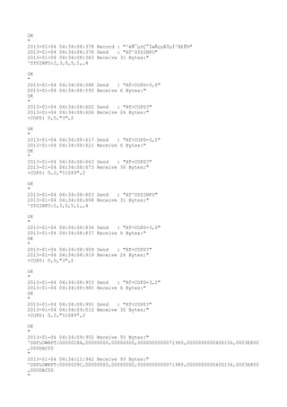 OK
"
2013-01-04 04:34:08:378 Record : "²éÑ¯µ±Ç°ÍøÂçµÄÏµÍ³Ä£Ê½"
2013-01-04 04:34:08:378 Send   : "AT^SYSINFO"
2013-01-04 04:34:08:383 Receive 31 Bytes:"
^SYSINFO:2,3,0,5,1,,4

OK
"
2013-01-04 04:34:08:588   Send   : "AT+COPS=3,0"
2013-01-04 04:34:08:593   Receive 6 Bytes:"
OK
"
2013-01-04 04:34:08:602   Send   : "AT+COPS?
"
2013-01-04 04:34:08:606   Receive 26 Bytes:"
+COPS: 0,0,"3",2

OK
"
2013-01-04 04:34:08:617   Send   : "AT+COPS=3,2"
2013-01-04 04:34:08:621   Receive 6 Bytes:"
OK
"
2013-01-04 04:34:08:663   Send   : "AT+COPS?
"
2013-01-04 04:34:08:673   Receive 30 Bytes:"
+COPS: 0,2,"51089",2

OK
"
2013-01-04 04:34:08:803 Send   : "AT^SYSINFO"
2013-01-04 04:34:08:808 Receive 31 Bytes:"
^SYSINFO:2,3,0,5,1,,4

OK
"
2013-01-04 04:34:08:834   Send   : "AT+COPS=3,0"
2013-01-04 04:34:08:837   Receive 6 Bytes:"
OK
"
2013-01-04 04:34:08:909   Send   : "AT+COPS?
"
2013-01-04 04:34:08:919   Receive 26 Bytes:"
+COPS: 0,0,"3",2

OK
"
2013-01-04 04:34:08:953   Send   : "AT+COPS=3,2"
2013-01-04 04:34:08:985   Receive 6 Bytes:"
OK
"
2013-01-04 04:34:08:991   Send   : "AT+COPS?
"
2013-01-04 04:34:09:010   Receive 30 Bytes:"
+COPS: 0,2,"51089",2

OK
"
2013-01-04 04:34:09:950 Receive 93 Bytes:"
^DSFLOWRPT:0000028A,00000000,00000000,0000000000071985,000000000040D156,0003E800
,000DAC00
"
2013-01-04 04:34:11:942 Receive 93 Bytes:"
^DSFLOWRPT:0000028C,00000000,00000000,0000000000071985,000000000040D156,0003E800
,000DAC00
"
 