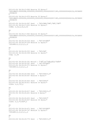 2013-01-04 04:34:13:966 Receive 93 Bytes:"
^DSFLOWRPT:0000028E,00000000,00000000,0000000000071985,000000000040D156,0003E800
,000DAC00
"
2013-01-04 04:34:15:970 Receive 93 Bytes:"
^DSFLOWRPT:00000290,00000000,00000000,0000000000071985,000000000040D156,0003E800
,000DAC00
"
2013-01-04 04:34:16:967 Send   : "AT+CPMS="SM","SM","SM""
2013-01-04 04:34:17:025 Receive 31 Bytes:"
+CPMS: 0,50,0,50,0,50

OK
"
2013-01-04 04:34:17:963 Receive 93 Bytes:"
^DSFLOWRPT:00000292,00000000,00000000,0000000000071985,000000000040D156,0003E800
,000DAC00
"
2013-01-04 04:34:18:316 Send   : "AT^SYSINFO"
2013-01-04 04:34:18:339 Receive 31 Bytes:"
^SYSINFO:2,3,0,5,1,,4

OK
"
2013-01-04 04:34:18:353 Send   : "AT+CSQ"
2013-01-04 04:34:18:358 Receive 21 Bytes:"
+CSQ: 11,99

OK
"
2013-01-04 04:34:18:361 Record : "²éÑ¯µ±Ç°ÍøÂçµÄÏµÍ³Ä£Ê½"
2013-01-04 04:34:18:361 Send   : "AT^SYSINFO"
2013-01-04 04:34:18:371 Receive 31 Bytes:"
^SYSINFO:2,3,0,5,1,,4

OK
"
2013-01-04 04:34:18:548   Send   : "AT+COPS=3,0"
2013-01-04 04:34:18:567   Receive 6 Bytes:"
OK
"
2013-01-04 04:34:18:603   Send   : "AT+COPS?
"
2013-01-04 04:34:18:611   Receive 26 Bytes:"
+COPS: 0,0,"3",2

OK
"
2013-01-04 04:34:18:617   Send   : "AT+COPS=3,2"
2013-01-04 04:34:18:621   Receive 6 Bytes:"
OK
"
2013-01-04 04:34:18:653   Send   : "AT+COPS?
"
2013-01-04 04:34:18:657   Receive 30 Bytes:"
+COPS: 0,2,"51089",2

OK
"
2013-01-04 04:34:18:671 Send   : "AT^SYSINFO"
2013-01-04 04:34:18:747 Receive 31 Bytes:"
^SYSINFO:2,3,0,5,1,,4

OK
"
2013-01-04 04:34:18:770 Send     : "AT+COPS=3,0"
 