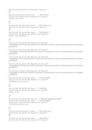 2013-01-04 04:34:18:778 Receive 6 Bytes:"
OK
"
2013-01-04 04:34:18:803 Send   : "AT+COPS?
"
2013-01-04 04:34:18:815 Receive 26 Bytes:"
+COPS: 0,0,"3",2

OK
"
2013-01-04 04:34:18:833   Send   : "AT+COPS=3,2"
2013-01-04 04:34:18:837   Receive 6 Bytes:"
OK
"
2013-01-04 04:34:18:860   Send   : "AT+COPS?
"
2013-01-04 04:34:18:863   Receive 30 Bytes:"
+COPS: 0,2,"51089",2

OK
"
2013-01-04 04:34:19:959 Receive 93 Bytes:"
^DSFLOWRPT:00000294,00000000,00000000,0000000000071985,000000000040D156,0003E800
,000DAC00
"
2013-01-04 04:34:21:940 Receive 93 Bytes:"
^DSFLOWRPT:00000296,00000000,00000000,0000000000071985,000000000040D156,0003E800
,000DAC00
"
2013-01-04 04:34:23:968 Receive 93 Bytes:"
^DSFLOWRPT:00000298,00000000,00000000,0000000000071985,000000000040D156,0003E800
,000DAC00
"
2013-01-04 04:34:25:957 Receive 93 Bytes:"
^DSFLOWRPT:0000029A,00000000,00000000,0000000000071985,000000000040D156,0003E800
,000DAC00
"
2013-01-04 04:34:27:948 Receive 93 Bytes:"
^DSFLOWRPT:0000029C,00000000,00000000,0000000000071985,000000000040D156,0003E800
,000DAC00
"
2013-01-04 04:34:28:213 Send   : "AT^SYSINFO"
2013-01-04 04:34:28:246 Receive 31 Bytes:"
^SYSINFO:2,3,0,5,1,,4

OK
"
2013-01-04 04:34:28:290 Send   : "AT+CSQ"
2013-01-04 04:34:28:350 Receive 21 Bytes:"
+CSQ: 11,99

OK
"
2013-01-04 04:34:28:356 Record : "²éÑ¯µ±Ç°ÍøÂçµÄÏµÍ³Ä£Ê½"
2013-01-04 04:34:28:356 Send   : "AT^SYSINFO"
2013-01-04 04:34:28:358 Receive 31 Bytes:"
^SYSINFO:2,3,0,5,1,,4

OK
"
2013-01-04   04:34:28:371 Send   : "AT+COPS=3,0"
2013-01-04   04:34:28:374 Receive 6 Bytes:"
OK
"
2013-01-04   04:34:28:414 Send   : "AT+COPS?
"
2013-01-04   04:34:28:455 Receive 26 Bytes:"
 