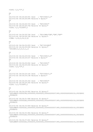 +COPS: 0,0,"3",2

OK
"
2013-01-04 04:34:28:491   Send   : "AT+COPS=3,2"
2013-01-04 04:34:28:496   Receive 6 Bytes:"
OK
"
2013-01-04 04:34:28:724   Send   : "AT+COPS?
"
2013-01-04 04:34:28:746   Receive 30 Bytes:"
+COPS: 0,2,"51089",2

OK
"
2013-01-04 04:34:28:768 Send   : "AT+CPMS="SM","SM","SM""
2013-01-04 04:34:28:786 Receive 31 Bytes:"
+CPMS: 0,50,0,50,0,50

OK
"
2013-01-04 04:34:29:009 Send   : "AT^SYSINFO"
2013-01-04 04:34:29:028 Receive 31 Bytes:"
^SYSINFO:2,3,0,5,1,,4

OK
"
2013-01-04 04:34:29:034   Send   : "AT+COPS=3,0"
2013-01-04 04:34:29:037   Receive 6 Bytes:"
OK
"
2013-01-04 04:34:29:042   Send   : "AT+COPS?
"
2013-01-04 04:34:29:046   Receive 26 Bytes:"
+COPS: 0,0,"3",2

OK
"
2013-01-04 04:34:29:185   Send   : "AT+COPS=3,2"
2013-01-04 04:34:29:198   Receive 6 Bytes:"
OK
"
2013-01-04 04:34:29:350   Send   : "AT+COPS?
"
2013-01-04 04:34:29:360   Receive 30 Bytes:"
+COPS: 0,2,"51089",2

OK
"
2013-01-04 04:34:29:942 Receive 93 Bytes:"
^DSFLOWRPT:0000029E,00000000,00000000,0000000000071985,000000000040D156,0003E800
,000DAC00
"
2013-01-04 04:34:31:948 Receive 93 Bytes:"
^DSFLOWRPT:000002A0,00000000,00000000,0000000000071985,000000000040D156,0003E800
,000DAC00
"
2013-01-04 04:34:33:949 Receive 93 Bytes:"
^DSFLOWRPT:000002A2,00000000,00000000,0000000000071985,000000000040D156,0003E800
,000DAC00
"
2013-01-04 04:34:35:964 Receive 93 Bytes:"
^DSFLOWRPT:000002A4,00000000,00000000,0000000000071985,000000000040D156,0003E800
,000DAC00
"
2013-01-04 04:34:37:941 Receive 93 Bytes:"
^DSFLOWRPT:000002A6,00000000,00000000,0000000000071985,000000000040D156,0003E800
 