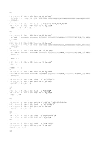 OK
"
2013-01-04 04:34:39:959 Receive 93 Bytes:"
^DSFLOWRPT:000002A8,00000000,00000000,0000000000071985,000000000040D156,0003E800
,000DAC00
"
2013-01-04 04:34:41:759 Send   : "AT+CPMS="SM","SM","SM""
2013-01-04 04:34:41:780 Receive 31 Bytes:"
+CPMS: 0,50,0,50,0,50

OK
"
2013-01-04 04:34:41:936 Receive 93 Bytes:"
^DSFLOWRPT:000002AA,00000000,00000000,0000000000071985,000000000040D156,0003E800
,000DAC00
"
2013-01-04 04:34:43:950 Receive 93 Bytes:"
^DSFLOWRPT:000002AC,00000000,00000000,0000000000071985,000000000040D156,0003E800
,000DAC00
"
2013-01-04 04:34:46:019 Receive 106 Bytes:"
^DSFLOWRPT:000002AE,00000093,00000000,0000000000071AAB,000000000040D156,0003E800
,000DAC00

^MODE:5,5
"
2013-01-04 04:34:46:809 Receive 28 Bytes:"
^RSSI:11

^CSNR:-89,-6
"
2013-01-04 04:34:47:947 Receive 93 Bytes:"
^DSFLOWRPT:000002B0,0000029F,000034F7,0000000000071FE9,0000000000413B44,0003E800
,000DAC00
"
2013-01-04 04:34:48:392 Send   : "AT^SYSINFO"
2013-01-04 04:34:48:396 Receive 31 Bytes:"
^SYSINFO:2,3,0,5,1,,5

OK
"
2013-01-04 04:34:48:460 Send   : "AT+CSQ"
2013-01-04 04:34:48:463 Receive 21 Bytes:"
+CSQ: 11,99

OK
"
2013-01-04 04:34:48:468 Record : "²éÑ¯µ±Ç°ÍøÂçµÄÏµÍ³Ä£Ê½"
2013-01-04 04:34:48:469 Send   : "AT^SYSINFO"
2013-01-04 04:34:48:515 Receive 31 Bytes:"
^SYSINFO:2,3,0,5,1,,5

OK
"
2013-01-04 04:34:48:542   Send   : "AT+COPS=3,0"
2013-01-04 04:34:48:552   Receive 6 Bytes:"
OK
"
2013-01-04 04:34:48:556   Send   : "AT+COPS?
"
2013-01-04 04:34:48:566   Receive 26 Bytes:"
+COPS: 0,0,"3",2

OK
 