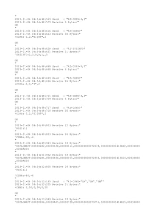 "
2013-01-04 04:34:48:569   Send   : "AT+COPS=3,2"
2013-01-04 04:34:48:579   Receive 6 Bytes:"
OK
"
2013-01-04 04:34:48:616   Send   : "AT+COPS?
"
2013-01-04 04:34:48:623   Receive 30 Bytes:"
+COPS: 0,2,"51089",2

OK
"
2013-01-04 04:34:48:628 Send   : "AT^SYSINFO"
2013-01-04 04:34:48:631 Receive 31 Bytes:"
^SYSINFO:2,3,0,5,1,,5

OK
"
2013-01-04 04:34:48:640   Send   : "AT+COPS=3,0"
2013-01-04 04:34:48:660   Receive 6 Bytes:"
OK
"
2013-01-04 04:34:48:689   Send   : "AT+COPS?
"
2013-01-04 04:34:48:696   Receive 26 Bytes:"
+COPS: 0,0,"3",2

OK
"
2013-01-04 04:34:48:701   Send   : "AT+COPS=3,2"
2013-01-04 04:34:48:709   Receive 6 Bytes:"
OK
"
2013-01-04 04:34:48:717   Send   : "AT+COPS?
"
2013-01-04 04:34:48:720   Receive 30 Bytes:"
+COPS: 0,2,"51089",2

OK
"
2013-01-04 04:34:49:803 Receive 12 Bytes:"
^RSSI:11
"
2013-01-04 04:34:49:823 Receive 16 Bytes:"
^CSNR:-90,-6
"
2013-01-04 04:34:49:943 Receive 93 Bytes:"
^DSFLOWRPT:000002B2,00000028,00000014,0000000000072039,0000000000413B6C,0003E800
,000DAC00
"
2013-01-04 04:34:51:952 Receive 93 Bytes:"
^DSFLOWRPT:000002B4,00000406,000000D4,0000000000072846,0000000000413D14,0003E800
,000DAC00
"
2013-01-04 04:34:52:805 Receive 28 Bytes:"
^RSSI:11

^CSNR:-86,-6
"
2013-01-04 04:34:53:185 Send   : "AT+CPMS="SM","SM","SM""
2013-01-04 04:34:53:205 Receive 31 Bytes:"
+CPMS: 0,50,0,50,0,50

OK
"
2013-01-04 04:34:53:949 Receive 93 Bytes:"
^DSFLOWRPT:000002B6,00000A05,00000700,0000000000073C51,0000000000414B15,0003E800
 