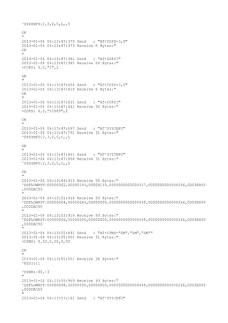 ^SYSINFO:2,3,0,5,1,,5

OK
"
2013-01-04 04:13:47:370   Send   : "AT+COPS=3,0"
2013-01-04 04:13:47:373   Receive 6 Bytes:"
OK
"
2013-01-04 04:13:47:381   Send   : "AT+COPS?
"
2013-01-04 04:13:47:385   Receive 26 Bytes:"
+COPS: 0,0,"3",2

OK
"
2013-01-04 04:13:47:404   Send   : "AT+COPS=3,2"
2013-01-04 04:13:47:418   Receive 6 Bytes:"
OK
"
2013-01-04 04:13:47:431   Send   : "AT+COPS?
"
2013-01-04 04:13:47:442   Receive 30 Bytes:"
+COPS: 0,2,"51089",2

OK
"
2013-01-04 04:13:47:697 Send   : "AT^SYSINFO"
2013-01-04 04:13:47:701 Receive 31 Bytes:"
^SYSINFO:2,3,0,5,1,,5

OK
"
2013-01-04 04:13:47:861 Send   : "AT^SYSINFO"
2013-01-04 04:13:47:864 Receive 31 Bytes:"
^SYSINFO:2,3,0,5,1,,5

OK
"
2013-01-04 04:13:49:913 Receive 93 Bytes:"
^DSFLOWRPT:00000002,00000193,00000133,0000000000000327,0000000000000266,0003E800
,000DAC00
"
2013-01-04 04:13:51:914 Receive 93 Bytes:"
^DSFLOWRPT:00000004,000000A4,00000000,000000000000046F,0000000000000266,0003E800
,000DAC00
"
2013-01-04 04:13:53:916 Receive 93 Bytes:"
^DSFLOWRPT:00000006,00000000,00000000,000000000000046F,0000000000000266,0003E800
,000DAC00
"
2013-01-04 04:13:55:491 Send   : "AT+CPMS="SM","SM","SM""
2013-01-04 04:13:55:501 Receive 31 Bytes:"
+CPMS: 0,50,0,50,0,50

OK
"
2013-01-04 04:13:55:551 Receive 28 Bytes:"
^RSSI:11

^CSNR:-90,-3
"
2013-01-04 04:13:55:969 Receive 93 Bytes:"
^DSFLOWRPT:00000008,00000000,00000000,000000000000046F,0000000000000266,0003E800
,000DAC00
"
2013-01-04 04:13:57:181 Send   : "AT^SYSINFO"
 