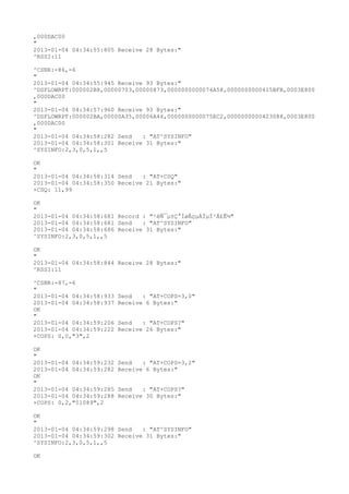 ,000DAC00
"
2013-01-04 04:34:55:805 Receive 28 Bytes:"
^RSSI:11

^CSNR:-86,-6
"
2013-01-04 04:34:55:945 Receive 93 Bytes:"
^DSFLOWRPT:000002B8,00000703,00000873,0000000000074A58,0000000000415BFB,0003E800
,000DAC00
"
2013-01-04 04:34:57:960 Receive 93 Bytes:"
^DSFLOWRPT:000002BA,00000A35,00006A46,0000000000075EC2,0000000000423088,0003E800
,000DAC00
"
2013-01-04 04:34:58:282 Send   : "AT^SYSINFO"
2013-01-04 04:34:58:301 Receive 31 Bytes:"
^SYSINFO:2,3,0,5,1,,5

OK
"
2013-01-04 04:34:58:314 Send   : "AT+CSQ"
2013-01-04 04:34:58:350 Receive 21 Bytes:"
+CSQ: 11,99

OK
"
2013-01-04 04:34:58:681 Record : "²éÑ¯µ±Ç°ÍøÂçµÄÏµÍ³Ä£Ê½"
2013-01-04 04:34:58:681 Send   : "AT^SYSINFO"
2013-01-04 04:34:58:686 Receive 31 Bytes:"
^SYSINFO:2,3,0,5,1,,5

OK
"
2013-01-04 04:34:58:844 Receive 28 Bytes:"
^RSSI:11

^CSNR:-87,-6
"
2013-01-04 04:34:58:933   Send   : "AT+COPS=3,0"
2013-01-04 04:34:58:937   Receive 6 Bytes:"
OK
"
2013-01-04 04:34:59:206   Send   : "AT+COPS?
"
2013-01-04 04:34:59:222   Receive 26 Bytes:"
+COPS: 0,0,"3",2

OK
"
2013-01-04 04:34:59:232   Send   : "AT+COPS=3,2"
2013-01-04 04:34:59:282   Receive 6 Bytes:"
OK
"
2013-01-04 04:34:59:285   Send   : "AT+COPS?
"
2013-01-04 04:34:59:288   Receive 30 Bytes:"
+COPS: 0,2,"51089",2

OK
"
2013-01-04 04:34:59:298 Send   : "AT^SYSINFO"
2013-01-04 04:34:59:302 Receive 31 Bytes:"
^SYSINFO:2,3,0,5,1,,5

OK
 