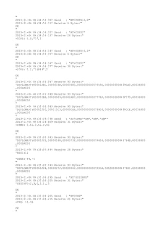 "
2013-01-04 04:34:59:307   Send   : "AT+COPS=3,0"
2013-01-04 04:34:59:317   Receive 6 Bytes:"
OK
"
2013-01-04 04:34:59:327   Send   : "AT+COPS?
"
2013-01-04 04:34:59:337   Receive 26 Bytes:"
+COPS: 0,0,"3",2

OK
"
2013-01-04 04:34:59:347   Send   : "AT+COPS=3,2"
2013-01-04 04:34:59:357   Receive 6 Bytes:"
OK
"
2013-01-04 04:34:59:367   Send   : "AT+COPS?
"
2013-01-04 04:34:59:377   Receive 30 Bytes:"
+COPS: 0,2,"51089",2

OK
"
2013-01-04 04:34:59:947 Receive 93 Bytes:"
^DSFLOWRPT:000002BC,0000036D,0000368C,000000000007659D,0000000000429DA0,0003E800
,000DAC00
"
2013-01-04 04:35:01:949 Receive 93 Bytes:"
^DSFLOWRPT:000002BE,00000909,00002AEC,00000000000777AF,000000000042F379,0003E800
,000DAC00
"
2013-01-04 04:35:03:943 Receive 93 Bytes:"
^DSFLOWRPT:000002C0,000010C3,00000CAA,0000000000079936,0000000000430CCE,0003E800
,000DAC00
"
2013-01-04 04:35:04:798 Send   : "AT+CPMS="SM","SM","SM""
2013-01-04 04:35:04:809 Receive 31 Bytes:"
+CPMS: 0,50,0,50,0,50

OK
"
2013-01-04 04:35:05:943 Receive 93 Bytes:"
^DSFLOWRPT:000002C2,00000590,0000373F,000000000007A456,0000000000437B4D,0003E800
,000DAC00
"
2013-01-04 04:35:07:844 Receive 28 Bytes:"
^RSSI:11

^CSNR:-89,-6
"
2013-01-04 04:35:07:943 Receive 93 Bytes:"
^DSFLOWRPT:000002C4,00000272,00000042,000000000007A93A,0000000000437BD1,0003E800
,000DAC00
"
2013-01-04 04:35:08:195 Send   : "AT^SYSINFO"
2013-01-04 04:35:08:205 Receive 31 Bytes:"
^SYSINFO:2,3,0,5,1,,5

OK
"
2013-01-04 04:35:08:205 Send   : "AT+CSQ"
2013-01-04 04:35:08:215 Receive 21 Bytes:"
+CSQ: 11,99

OK
"
 