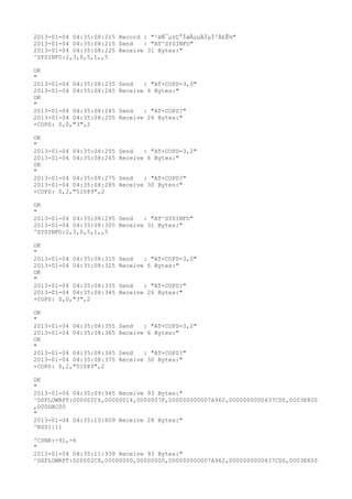 2013-01-04 04:35:08:215 Record : "²éÑ¯µ±Ç°ÍøÂçµÄÏµÍ³Ä£Ê½"
2013-01-04 04:35:08:215 Send   : "AT^SYSINFO"
2013-01-04 04:35:08:225 Receive 31 Bytes:"
^SYSINFO:2,3,0,5,1,,5

OK
"
2013-01-04 04:35:08:235   Send   : "AT+COPS=3,0"
2013-01-04 04:35:08:245   Receive 6 Bytes:"
OK
"
2013-01-04 04:35:08:245   Send   : "AT+COPS?
"
2013-01-04 04:35:08:255   Receive 26 Bytes:"
+COPS: 0,0,"3",2

OK
"
2013-01-04 04:35:08:255   Send   : "AT+COPS=3,2"
2013-01-04 04:35:08:265   Receive 6 Bytes:"
OK
"
2013-01-04 04:35:08:275   Send   : "AT+COPS?
"
2013-01-04 04:35:08:285   Receive 30 Bytes:"
+COPS: 0,2,"51089",2

OK
"
2013-01-04 04:35:08:295 Send   : "AT^SYSINFO"
2013-01-04 04:35:08:305 Receive 31 Bytes:"
^SYSINFO:2,3,0,5,1,,5

OK
"
2013-01-04 04:35:08:315   Send   : "AT+COPS=3,0"
2013-01-04 04:35:08:325   Receive 6 Bytes:"
OK
"
2013-01-04 04:35:08:335   Send   : "AT+COPS?
"
2013-01-04 04:35:08:345   Receive 26 Bytes:"
+COPS: 0,0,"3",2

OK
"
2013-01-04 04:35:08:355   Send   : "AT+COPS=3,2"
2013-01-04 04:35:08:365   Receive 6 Bytes:"
OK
"
2013-01-04 04:35:08:365   Send   : "AT+COPS?
"
2013-01-04 04:35:08:375   Receive 30 Bytes:"
+COPS: 0,2,"51089",2

OK
"
2013-01-04 04:35:09:945 Receive 93 Bytes:"
^DSFLOWRPT:000002C6,00000014,0000007F,000000000007A962,0000000000437CD0,0003E800
,000DAC00
"
2013-01-04 04:35:10:809 Receive 28 Bytes:"
^RSSI:11

^CSNR:-91,-6
"
2013-01-04 04:35:11:939 Receive 93 Bytes:"
^DSFLOWRPT:000002C8,00000000,00000000,000000000007A962,0000000000437CD0,0003E800
 