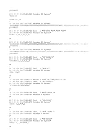 ,000DAC00
"
2013-01-04 04:35:13:813 Receive 28 Bytes:"
^RSSI:11

^CSNR:-93,-6
"
2013-01-04 04:35:13:943 Receive 93 Bytes:"
^DSFLOWRPT:000002CA,00000000,00000000,000000000007A962,0000000000437CD0,0003E800
,000DAC00
"
2013-01-04 04:35:15:423 Send   : "AT+CPMS="SM","SM","SM""
2013-01-04 04:35:15:433 Receive 31 Bytes:"
+CPMS: 0,50,0,50,0,50

OK
"
2013-01-04 04:35:15:943 Receive 93 Bytes:"
^DSFLOWRPT:000002CC,00000000,00000000,000000000007A962,0000000000437CD0,0003E800
,000DAC00
"
2013-01-04 04:35:17:943 Receive 93 Bytes:"
^DSFLOWRPT:000002CE,00000000,00000000,000000000007A962,0000000000437CD0,0003E800
,000DAC00
"
2013-01-04 04:35:18:205 Send   : "AT^SYSINFO"
2013-01-04 04:35:18:215 Receive 31 Bytes:"
^SYSINFO:2,3,0,5,1,,5

OK
"
2013-01-04 04:35:18:215 Send   : "AT+CSQ"
2013-01-04 04:35:18:225 Receive 21 Bytes:"
+CSQ: 11,99

OK
"
2013-01-04 04:35:18:235 Record : "²éÑ¯µ±Ç°ÍøÂçµÄÏµÍ³Ä£Ê½"
2013-01-04 04:35:18:235 Send   : "AT^SYSINFO"
2013-01-04 04:35:18:245 Receive 31 Bytes:"
^SYSINFO:2,3,0,5,1,,5

OK
"
2013-01-04 04:35:18:255   Send   : "AT+COPS=3,0"
2013-01-04 04:35:18:265   Receive 6 Bytes:"
OK
"
2013-01-04 04:35:18:265   Send   : "AT+COPS?
"
2013-01-04 04:35:18:275   Receive 26 Bytes:"
+COPS: 0,0,"3",2

OK
"
2013-01-04 04:35:18:285   Send   : "AT+COPS=3,2"
2013-01-04 04:35:18:295   Receive 6 Bytes:"
OK
"
2013-01-04 04:35:18:295   Send   : "AT+COPS?
"
2013-01-04 04:35:18:305   Receive 30 Bytes:"
+COPS: 0,2,"51089",2

OK
"
 