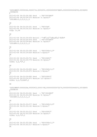 ^DSFLOWRPT:000002D8,00000734,00002F91,000000000007BEF9,000000000043DF99,0003E800
,000DAC00
"
2013-01-04 04:35:28:346 Send   : "AT^SYSINFO"
2013-01-04 04:35:28:370 Receive 31 Bytes:"
^SYSINFO:2,3,0,5,1,,5

OK
"
2013-01-04 04:35:29:261 Send   : "AT+CSQ"
2013-01-04 04:35:29:312 Receive 21 Bytes:"
+CSQ: 11,99

OK
"
2013-01-04 04:35:29:478 Record : "²éÑ¯µ±Ç°ÍøÂçµÄÏµÍ³Ä£Ê½"
2013-01-04 04:35:29:478 Send   : "AT^SYSINFO"
2013-01-04 04:35:29:483 Receive 31 Bytes:"
^SYSINFO:2,3,0,5,1,,5

OK
"
2013-01-04 04:35:29:599   Send   : "AT+COPS=3,0"
2013-01-04 04:35:29:628   Receive 6 Bytes:"
OK
"
2013-01-04 04:35:29:751   Send   : "AT+COPS?
"
2013-01-04 04:35:29:779   Receive 26 Bytes:"
+COPS: 0,0,"3",2

OK
"
2013-01-04 04:35:29:849   Send   : "AT+COPS=3,2"
2013-01-04 04:35:29:870   Receive 6 Bytes:"
OK
"
2013-01-04 04:35:29:890   Send   : "AT+COPS?
"
2013-01-04 04:35:29:975   Receive 123 Bytes:"
+COPS: 0,2,"51089",2

OK

^DSFLOWRPT:000002DA,000009C0,0000176E,000000000007D279,0000000000440E76,0003E800
,000DAC00
"
2013-01-04 04:35:30:041 Send   : "AT^SYSINFO"
2013-01-04 04:35:30:049 Receive 31 Bytes:"
^SYSINFO:2,3,0,5,1,,5

OK
"
2013-01-04 04:35:30:077   Send   : "AT+COPS=3,0"
2013-01-04 04:35:30:142   Receive 6 Bytes:"
OK
"
2013-01-04 04:35:30:212   Send   : "AT+COPS?
"
2013-01-04 04:35:30:228   Receive 26 Bytes:"
+COPS: 0,0,"3",2

OK
"
2013-01-04 04:35:30:286 Send   : "AT+COPS=3,2"
2013-01-04 04:35:30:317 Receive 6 Bytes:"
OK
 