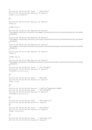 "
2013-01-04 04:35:30:397 Send   : "AT+COPS?
"
2013-01-04 04:35:30:402 Receive 30 Bytes:"
+COPS: 0,2,"51089",2

OK
"
2013-01-04 04:35:31:813 Receive 28 Bytes:"
^RSSI:11

^CSNR:-92,-6
"
2013-01-04 04:35:31:951 Receive 93 Bytes:"
^DSFLOWRPT:000002DC,00000FF3,0000BBAC,000000000007F260,00000000004585CF,0003E800
,000DAC00
"
2013-01-04 04:35:33:943 Receive 93 Bytes:"
^DSFLOWRPT:000002DE,0000058C,00001E66,000000000007FD78,000000000045C29C,0003E800
,000DAC00
"
2013-01-04 04:35:36:019 Receive 93 Bytes:"
^DSFLOWRPT:000002E0,00000819,00001E90,0000000000080DAB,000000000045FFBD,0003E800
,000DAC00
"
2013-01-04 04:35:37:824 Receive 28 Bytes:"
^RSSI:11

^CSNR:-93,-6
"
2013-01-04 04:35:37:984 Receive 93 Bytes:"
^DSFLOWRPT:000002E2,00000E2A,00006413,0000000000082A00,000000000046C7E4,0003E800
,000DAC00
"
2013-01-04 04:35:38:221 Send   : "AT^SYSINFO"
2013-01-04 04:35:38:226 Receive 31 Bytes:"
^SYSINFO:2,3,0,5,1,,5

OK
"
2013-01-04 04:35:38:229 Send   : "AT+CSQ"
2013-01-04 04:35:38:234 Receive 21 Bytes:"
+CSQ: 11,99

OK
"
2013-01-04 04:35:38:244 Record : "²éÑ¯µ±Ç°ÍøÂçµÄÏµÍ³Ä£Ê½"
2013-01-04 04:35:38:244 Send   : "AT^SYSINFO"
2013-01-04 04:35:38:254 Receive 31 Bytes:"
^SYSINFO:2,3,0,5,1,,5

OK
"
2013-01-04 04:35:38:264   Send   : "AT+COPS=3,0"
2013-01-04 04:35:38:284   Receive 6 Bytes:"
OK
"
2013-01-04 04:35:38:294   Send   : "AT+COPS?
"
2013-01-04 04:35:38:304   Receive 26 Bytes:"
+COPS: 0,0,"3",2

OK
"
2013-01-04 04:35:38:314 Send   : "AT+COPS=3,2"
2013-01-04 04:35:38:314 Receive 6 Bytes:"
 