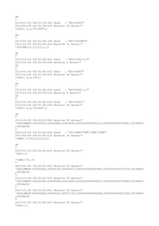 OK
"
2013-01-04 04:35:38:324 Send   : "AT+COPS?
"
2013-01-04 04:35:38:334 Receive 30 Bytes:"
+COPS: 0,2,"51089",2

OK
"
2013-01-04 04:35:38:334 Send   : "AT^SYSINFO"
2013-01-04 04:35:38:354 Receive 31 Bytes:"
^SYSINFO:2,3,0,5,1,,5

OK
"
2013-01-04 04:35:38:364   Send   : "AT+COPS=3,0"
2013-01-04 04:35:38:409   Receive 6 Bytes:"
OK
"
2013-01-04 04:35:38:410   Send   : "AT+COPS?
"
2013-01-04 04:35:38:500   Receive 26 Bytes:"
+COPS: 0,0,"3",2

OK
"
2013-01-04 04:35:38:504   Send   : "AT+COPS=3,2"
2013-01-04 04:35:38:532   Receive 6 Bytes:"
OK
"
2013-01-04 04:35:38:539   Send   : "AT+COPS?
"
2013-01-04 04:35:38:594   Receive 30 Bytes:"
+COPS: 0,2,"51089",2

OK
"
2013-01-04 04:35:39:994 Receive 93 Bytes:"
^DSFLOWRPT:000002E4,00000B8A,00003B94,0000000000084115,0000000000473F0C,0003E800
,000DAC00
"
2013-01-04 04:35:40:468 Send   : "AT+CPMS="SM","SM","SM""
2013-01-04 04:35:40:516 Receive 31 Bytes:"
+CPMS: 0,50,0,50,0,50

OK
"
2013-01-04 04:35:40:816 Receive 28 Bytes:"
^RSSI:11

^CSNR:-91,-6
"
2013-01-04 04:35:41:946 Receive 93 Bytes:"
^DSFLOWRPT:000002E6,00000C50,000046C6,00000000000859B5,000000000047CC99,0003E800
,000DAC00
"
2013-01-04 04:35:43:974 Receive 93 Bytes:"
^DSFLOWRPT:000002E8,00000A0B,000018A8,0000000000086DCC,000000000047FDEA,0003E800
,000DAC00
"
2013-01-04 04:35:45:961 Receive 93 Bytes:"
^DSFLOWRPT:000002EA,00000A5F,00001720,000000000008828B,0000000000482C2B,0003E800
,000DAC00
"
2013-01-04 04:35:46:905 Receive 28 Bytes:"
^RSSI:11
 