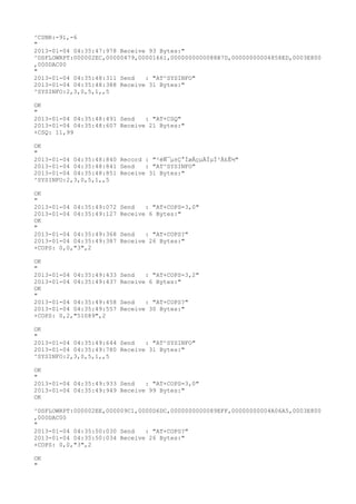 ^CSNR:-91,-6
"
2013-01-04 04:35:47:978 Receive 93 Bytes:"
^DSFLOWRPT:000002EC,00000479,00001661,0000000000088B7D,00000000004858ED,0003E800
,000DAC00
"
2013-01-04 04:35:48:311 Send   : "AT^SYSINFO"
2013-01-04 04:35:48:388 Receive 31 Bytes:"
^SYSINFO:2,3,0,5,1,,5

OK
"
2013-01-04 04:35:48:491 Send   : "AT+CSQ"
2013-01-04 04:35:48:607 Receive 21 Bytes:"
+CSQ: 11,99

OK
"
2013-01-04 04:35:48:840 Record : "²éÑ¯µ±Ç°ÍøÂçµÄÏµÍ³Ä£Ê½"
2013-01-04 04:35:48:841 Send   : "AT^SYSINFO"
2013-01-04 04:35:48:851 Receive 31 Bytes:"
^SYSINFO:2,3,0,5,1,,5

OK
"
2013-01-04 04:35:49:072   Send   : "AT+COPS=3,0"
2013-01-04 04:35:49:127   Receive 6 Bytes:"
OK
"
2013-01-04 04:35:49:368   Send   : "AT+COPS?
"
2013-01-04 04:35:49:387   Receive 26 Bytes:"
+COPS: 0,0,"3",2

OK
"
2013-01-04 04:35:49:433   Send   : "AT+COPS=3,2"
2013-01-04 04:35:49:437   Receive 6 Bytes:"
OK
"
2013-01-04 04:35:49:458   Send   : "AT+COPS?
"
2013-01-04 04:35:49:557   Receive 30 Bytes:"
+COPS: 0,2,"51089",2

OK
"
2013-01-04 04:35:49:644 Send   : "AT^SYSINFO"
2013-01-04 04:35:49:780 Receive 31 Bytes:"
^SYSINFO:2,3,0,5,1,,5

OK
"
2013-01-04 04:35:49:933 Send   : "AT+COPS=3,0"
2013-01-04 04:35:49:949 Receive 99 Bytes:"
OK

^DSFLOWRPT:000002EE,000009C1,0000D6DC,0000000000089EFF,00000000004A06A5,0003E800
,000DAC00
"
2013-01-04 04:35:50:030 Send   : "AT+COPS?
"
2013-01-04 04:35:50:034 Receive 26 Bytes:"
+COPS: 0,0,"3",2

OK
"
 