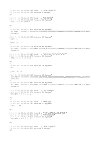 2013-01-04 04:35:50:144   Send   : "AT+COPS=3,2"
2013-01-04 04:35:50:196   Receive 6 Bytes:"
OK
"
2013-01-04 04:35:50:278   Send   : "AT+COPS?
"
2013-01-04 04:35:50:282   Receive 30 Bytes:"
+COPS: 0,2,"51089",2

OK
"
2013-01-04 04:35:51:978 Receive 93 Bytes:"
^DSFLOWRPT:000002F0,0000017B,000000EF,000000000008A1F5,00000000004A0883,0003E800
,000DAC00
"
2013-01-04 04:35:52:882 Receive 28 Bytes:"
^RSSI:11

^CSNR:-91,-6
"
2013-01-04 04:35:54:109 Receive 93 Bytes:"
^DSFLOWRPT:000002F2,00000984,000014C8,000000000008B4FE,00000000004A3214,0003E800
,000DAC00
"
2013-01-04 04:35:55:547 Send   : "AT+CPMS="SM","SM","SM""
2013-01-04 04:35:55:573 Receive 31 Bytes:"
+CPMS: 0,50,0,50,0,50

OK
"
2013-01-04 04:35:55:823 Receive 28 Bytes:"
^RSSI:11

^CSNR:-94,-6
"
2013-01-04 04:35:55:948 Receive 93 Bytes:"
^DSFLOWRPT:000002F4,00000C82,000037C4,000000000008CE02,00000000004AA19C,0003E800
,000DAC00
"
2013-01-04 04:35:57:941 Receive 93 Bytes:"
^DSFLOWRPT:000002F6,00000AB7,00001AFF,000000000008E371,00000000004AD79B,0003E800
,000DAC00
"
2013-01-04 04:35:58:261 Send   : "AT^SYSINFO"
2013-01-04 04:35:58:271 Receive 31 Bytes:"
^SYSINFO:2,3,0,5,1,,5

OK
"
2013-01-04 04:35:58:281 Send   : "AT+CSQ"
2013-01-04 04:35:58:291 Receive 21 Bytes:"
+CSQ: 11,99

OK
"
2013-01-04 04:35:58:301 Record : "²éÑ¯µ±Ç°ÍøÂçµÄÏµÍ³Ä£Ê½"
2013-01-04 04:35:58:301 Send   : "AT^SYSINFO"
2013-01-04 04:35:58:311 Receive 31 Bytes:"
^SYSINFO:2,3,0,5,1,,5

OK
"
2013-01-04 04:35:58:321 Send   : "AT+COPS=3,0"
2013-01-04 04:35:58:361 Receive 6 Bytes:"
OK
 