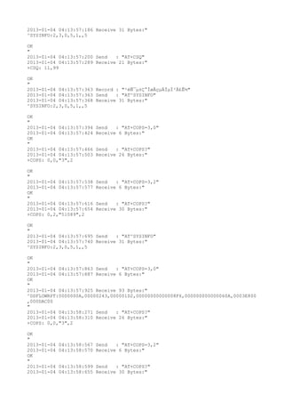 2013-01-04 04:13:57:186 Receive 31 Bytes:"
^SYSINFO:2,3,0,5,1,,5

OK
"
2013-01-04 04:13:57:200 Send   : "AT+CSQ"
2013-01-04 04:13:57:289 Receive 21 Bytes:"
+CSQ: 11,99

OK
"
2013-01-04 04:13:57:363 Record : "²éÑ¯µ±Ç°ÍøÂçµÄÏµÍ³Ä£Ê½"
2013-01-04 04:13:57:363 Send   : "AT^SYSINFO"
2013-01-04 04:13:57:368 Receive 31 Bytes:"
^SYSINFO:2,3,0,5,1,,5

OK
"
2013-01-04 04:13:57:394   Send   : "AT+COPS=3,0"
2013-01-04 04:13:57:424   Receive 6 Bytes:"
OK
"
2013-01-04 04:13:57:466   Send   : "AT+COPS?
"
2013-01-04 04:13:57:503   Receive 26 Bytes:"
+COPS: 0,0,"3",2

OK
"
2013-01-04 04:13:57:538   Send   : "AT+COPS=3,2"
2013-01-04 04:13:57:577   Receive 6 Bytes:"
OK
"
2013-01-04 04:13:57:616   Send   : "AT+COPS?
"
2013-01-04 04:13:57:654   Receive 30 Bytes:"
+COPS: 0,2,"51089",2

OK
"
2013-01-04 04:13:57:695 Send   : "AT^SYSINFO"
2013-01-04 04:13:57:740 Receive 31 Bytes:"
^SYSINFO:2,3,0,5,1,,5

OK
"
2013-01-04 04:13:57:863 Send   : "AT+COPS=3,0"
2013-01-04 04:13:57:887 Receive 6 Bytes:"
OK
"
2013-01-04 04:13:57:925 Receive 93 Bytes:"
^DSFLOWRPT:0000000A,00000243,000001D2,00000000000008F6,000000000000060A,0003E800
,000DAC00
"
2013-01-04 04:13:58:271 Send   : "AT+COPS?
"
2013-01-04 04:13:58:310 Receive 26 Bytes:"
+COPS: 0,0,"3",2

OK
"
2013-01-04   04:13:58:567 Send   : "AT+COPS=3,2"
2013-01-04   04:13:58:570 Receive 6 Bytes:"
OK
"
2013-01-04   04:13:58:599 Send   : "AT+COPS?
"
2013-01-04   04:13:58:655 Receive 30 Bytes:"
 