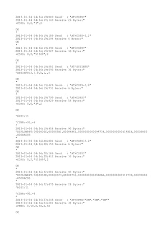 2013-01-04 04:36:19:089 Send   : "AT+COPS?
"
2013-01-04 04:36:19:149 Receive 26 Bytes:"
+COPS: 0,0,"3",2

OK
"
2013-01-04 04:36:19:189   Send   : "AT+COPS=3,2"
2013-01-04 04:36:19:294   Receive 6 Bytes:"
OK
"
2013-01-04 04:36:19:390   Send   : "AT+COPS?
"
2013-01-04 04:36:19:527   Receive 30 Bytes:"
+COPS: 0,2,"51089",2

OK
"
2013-01-04 04:36:19:581 Send   : "AT^SYSINFO"
2013-01-04 04:36:19:593 Receive 31 Bytes:"
^SYSINFO:2,3,0,5,1,,5

OK
"
2013-01-04 04:36:19:628   Send   : "AT+COPS=3,0"
2013-01-04 04:36:19:731   Receive 6 Bytes:"
OK
"
2013-01-04 04:36:19:799   Send   : "AT+COPS?
"
2013-01-04 04:36:19:829   Receive 54 Bytes:"
+COPS: 0,0,"3",2

OK

^RSSI:11

^CSNR:-91,-6
"
2013-01-04 04:36:19:958 Receive 93 Bytes:"
^DSFLOWRPT:0000030C,000005B1,00004B61,000000000009A734,000000000051A81B,0003E800
,000DAC00
"
2013-01-04 04:36:20:001 Send   : "AT+COPS=3,2"
2013-01-04 04:36:20:150 Receive 6 Bytes:"
OK
"
2013-01-04 04:36:20:186 Send   : "AT+COPS?
"
2013-01-04 04:36:20:412 Receive 30 Bytes:"
+COPS: 0,2,"51089",2

OK
"
2013-01-04 04:36:22:081 Receive 93 Bytes:"
^DSFLOWRPT:0000030E,000003C3,00001F91,000000000009AEBA,000000000051E73E,0003E800
,000DAC00
"
2013-01-04 04:36:22:870 Receive 28 Bytes:"
^RSSI:11

^CSNR:-90,-6
"
2013-01-04 04:36:23:248 Send   : "AT+CPMS="SM","SM","SM""
2013-01-04 04:36:23:281 Receive 31 Bytes:"
+CPMS: 0,50,0,50,0,50

OK
 