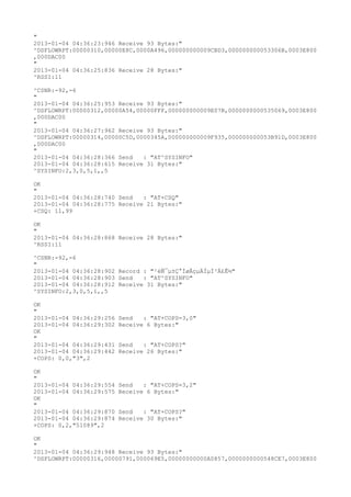 "
2013-01-04 04:36:23:946 Receive 93 Bytes:"
^DSFLOWRPT:00000310,00000E8C,0000A496,000000000009CBD3,000000000053306B,0003E800
,000DAC00
"
2013-01-04 04:36:25:836 Receive 28 Bytes:"
^RSSI:11

^CSNR:-92,-6
"
2013-01-04 04:36:25:953 Receive 93 Bytes:"
^DSFLOWRPT:00000312,00000A54,00000FFF,000000000009E07B,0000000000535069,0003E800
,000DAC00
"
2013-01-04 04:36:27:962 Receive 93 Bytes:"
^DSFLOWRPT:00000314,00000C5D,0000345A,000000000009F935,000000000053B91D,0003E800
,000DAC00
"
2013-01-04 04:36:28:366 Send   : "AT^SYSINFO"
2013-01-04 04:36:28:615 Receive 31 Bytes:"
^SYSINFO:2,3,0,5,1,,5

OK
"
2013-01-04 04:36:28:740 Send   : "AT+CSQ"
2013-01-04 04:36:28:775 Receive 21 Bytes:"
+CSQ: 11,99

OK
"
2013-01-04 04:36:28:868 Receive 28 Bytes:"
^RSSI:11

^CSNR:-92,-6
"
2013-01-04 04:36:28:902 Record : "²éÑ¯µ±Ç°ÍøÂçµÄÏµÍ³Ä£Ê½"
2013-01-04 04:36:28:903 Send   : "AT^SYSINFO"
2013-01-04 04:36:28:912 Receive 31 Bytes:"
^SYSINFO:2,3,0,5,1,,5

OK
"
2013-01-04 04:36:29:256   Send   : "AT+COPS=3,0"
2013-01-04 04:36:29:302   Receive 6 Bytes:"
OK
"
2013-01-04 04:36:29:431   Send   : "AT+COPS?
"
2013-01-04 04:36:29:442   Receive 26 Bytes:"
+COPS: 0,0,"3",2

OK
"
2013-01-04 04:36:29:554   Send   : "AT+COPS=3,2"
2013-01-04 04:36:29:575   Receive 6 Bytes:"
OK
"
2013-01-04 04:36:29:870   Send   : "AT+COPS?
"
2013-01-04 04:36:29:874   Receive 30 Bytes:"
+COPS: 0,2,"51089",2

OK
"
2013-01-04 04:36:29:948 Receive 93 Bytes:"
^DSFLOWRPT:00000316,00000791,000069E5,00000000000A0857,0000000000548CE7,0003E800
 