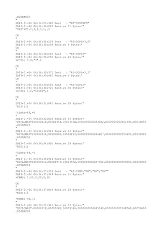 ,000DAC00
"
2013-01-04 04:36:29:960 Send   : "AT^SYSINFO"
2013-01-04 04:36:30:083 Receive 31 Bytes:"
^SYSINFO:2,3,0,5,1,,5

OK
"
2013-01-04 04:36:30:224   Send   : "AT+COPS=3,0"
2013-01-04 04:36:30:258   Receive 6 Bytes:"
OK
"
2013-01-04 04:36:30:265   Send   : "AT+COPS?
"
2013-01-04 04:36:30:292   Receive 26 Bytes:"
+COPS: 0,0,"3",2

OK
"
2013-01-04 04:36:30:375   Send   : "AT+COPS=3,2"
2013-01-04 04:36:30:460   Receive 6 Bytes:"
OK
"
2013-01-04 04:36:30:592   Send   : "AT+COPS?
"
2013-01-04 04:36:30:720   Receive 30 Bytes:"
+COPS: 0,2,"51089",2

OK
"
2013-01-04 04:36:31:882 Receive 28 Bytes:"
^RSSI:11

^CSNR:-83,-6
"
2013-01-04 04:36:32:033 Receive 93 Bytes:"
^DSFLOWRPT:00000318,00001445,000044DA,00000000000A30E2,000000000055169C,0003E800
,000DAC00
"
2013-01-04 04:36:33:969 Receive 93 Bytes:"
^DSFLOWRPT:0000031A,00000B02,00000F12,00000000000A46E7,00000000005534C0,0003E800
,000DAC00
"
2013-01-04 04:36:34:956 Receive 28 Bytes:"
^RSSI:11

^CSNR:-88,-6
"
2013-01-04 04:36:35:944 Receive 93 Bytes:"
^DSFLOWRPT:0000031C,0000197F,000045CA,00000000000A79E6,000000000055C054,0003E800
,000DAC00
"
2013-01-04 04:36:37:339 Send   : "AT+CPMS="SM","SM","SM""
2013-01-04 04:36:37:344 Receive 31 Bytes:"
+CPMS: 0,50,0,50,0,50

OK
"
2013-01-04 04:36:37:828 Receive 28 Bytes:"
^RSSI:11

^CSNR:-90,-6
"
2013-01-04 04:36:37:946 Receive 93 Bytes:"
^DSFLOWRPT:0000031E,00000DB1,000093A6,00000000000A9549,000000000056E7A0,0003E800
,000DAC00
 
