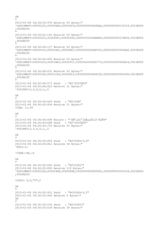 OK
"
2013-01-04 04:36:39:978 Receive 93 Bytes:"
^DSFLOWRPT:00000320,000004B0,00003DC9,00000000000A9EAA,0000000000576333,0003E800
,000DAC00
"
2013-01-04 04:36:42:144 Receive 93 Bytes:"
^DSFLOWRPT:00000322,00000DF1,000005D0,00000000000ABA8D,0000000000576ED4,0003E800
,000DAC00
"
2013-01-04 04:36:44:137 Receive 93 Bytes:"
^DSFLOWRPT:00000324,00001AD1,00004DE7,00000000000AF030,0000000000580AA2,0003E800
,000DAC00
"
2013-01-04 04:36:46:000 Receive 93 Bytes:"
^DSFLOWRPT:00000326,00001BA2,00002FC1,00000000000B2774,0000000000586A24,0003E800
,000DAC00
"
2013-01-04 04:36:48:032 Receive 93 Bytes:"
^DSFLOWRPT:00000328,0000124D,00002B14,00000000000B4C0F,000000000058C04D,0003E800
,000DAC00
"
2013-01-04 04:36:48:573 Send   : "AT^SYSINFO"
2013-01-04 04:36:48:663 Receive 31 Bytes:"
^SYSINFO:2,3,0,5,1,,5

OK
"
2013-01-04 04:36:49:649 Send   : "AT+CSQ"
2013-01-04 04:36:49:694 Receive 21 Bytes:"
+CSQ: 11,99

OK
"
2013-01-04 04:36:49:698 Record : "²éÑ¯µ±Ç°ÍøÂçµÄÏµÍ³Ä£Ê½"
2013-01-04 04:36:49:698 Send   : "AT^SYSINFO"
2013-01-04 04:36:49:770 Receive 31 Bytes:"
^SYSINFO:2,3,0,5,1,,5

OK
"
2013-01-04 04:36:49:854 Send   : "AT+COPS=3,0"
2013-01-04 04:36:49:861 Receive 34 Bytes:"
^RSSI:11

^CSNR:-86,-6

OK
"
2013-01-04 04:36:50:046 Send   : "AT+COPS?
"
2013-01-04 04:36:50:090 Receive 119 Bytes:"
^DSFLOWRPT:0000032A,000024EB,0000688B,00000000000B95E5,0000000000599164,0003E800
,000DAC00

+COPS: 0,0,"3",2

OK
"
2013-01-04   04:36:50:431 Send   : "AT+COPS=3,2"
2013-01-04   04:36:50:440 Receive 6 Bytes:"
OK
"
2013-01-04   04:36:50:534 Send   : "AT+COPS?
"
2013-01-04   04:36:50:539 Receive 30 Bytes:"
 
