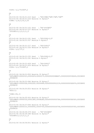 +COPS: 0,2,"51089",2

OK
"
2013-01-04 04:36:51:210 Send   : "AT+CPMS="SM","SM","SM""
2013-01-04 04:36:51:224 Receive 31 Bytes:"
+CPMS: 0,50,0,50,0,50

OK
"
2013-01-04 04:36:51:232 Send   : "AT^SYSINFO"
2013-01-04 04:36:51:237 Receive 31 Bytes:"
^SYSINFO:2,3,0,5,1,,5

OK
"
2013-01-04 04:36:51:291   Send   : "AT+COPS=3,0"
2013-01-04 04:36:51:307   Receive 6 Bytes:"
OK
"
2013-01-04 04:36:51:317   Send   : "AT+COPS?
"
2013-01-04 04:36:51:326   Receive 26 Bytes:"
+COPS: 0,0,"3",2

OK
"
2013-01-04 04:36:51:335   Send   : "AT+COPS=3,2"
2013-01-04 04:36:51:341   Receive 6 Bytes:"
OK
"
2013-01-04 04:36:51:428   Send   : "AT+COPS?
"
2013-01-04 04:36:51:454   Receive 30 Bytes:"
+COPS: 0,2,"51089",2

OK
"
2013-01-04 04:36:51:950 Receive 93 Bytes:"
^DSFLOWRPT:0000032C,00002A59,00002272,00000000000BEA97,000000000059D649,0003E800
,000DAC00
"
2013-01-04 04:36:53:946 Receive 93 Bytes:"
^DSFLOWRPT:0000032E,000020D1,00004488,00000000000C2C39,00000000005A5F59,0003E800
,000DAC00
"
2013-01-04 04:36:55:833 Receive 28 Bytes:"
^RSSI:11

^CSNR:-89,-6
"
2013-01-04 04:36:55:953 Receive 93 Bytes:"
^DSFLOWRPT:00000330,00001DB5,0000B2BD,00000000000C67A4,00000000005BC4D3,0003E800
,000DAC00
"
2013-01-04 04:36:57:944 Receive 93 Bytes:"
^DSFLOWRPT:00000332,00000FD5,00009749,00000000000C874E,00000000005CF365,0003E800
,000DAC00
"
2013-01-04 04:36:58:379 Send   : "AT^SYSINFO"
2013-01-04 04:36:58:388 Receive 31 Bytes:"
^SYSINFO:2,3,0,5,1,,5

OK
"
2013-01-04 04:36:58:831 Receive 12 Bytes:"
 
