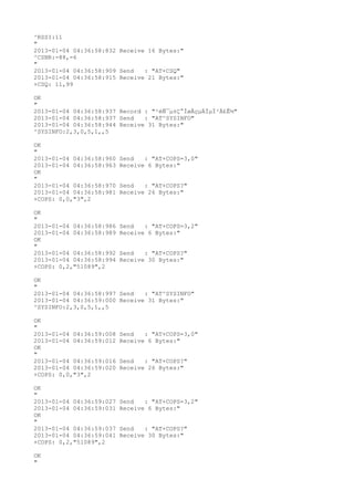 ^RSSI:11
"
2013-01-04 04:36:58:832 Receive 16 Bytes:"
^CSNR:-88,-6
"
2013-01-04 04:36:58:909 Send   : "AT+CSQ"
2013-01-04 04:36:58:915 Receive 21 Bytes:"
+CSQ: 11,99

OK
"
2013-01-04 04:36:58:937 Record : "²éÑ¯µ±Ç°ÍøÂçµÄÏµÍ³Ä£Ê½"
2013-01-04 04:36:58:937 Send   : "AT^SYSINFO"
2013-01-04 04:36:58:944 Receive 31 Bytes:"
^SYSINFO:2,3,0,5,1,,5

OK
"
2013-01-04 04:36:58:960   Send   : "AT+COPS=3,0"
2013-01-04 04:36:58:963   Receive 6 Bytes:"
OK
"
2013-01-04 04:36:58:970   Send   : "AT+COPS?
"
2013-01-04 04:36:58:981   Receive 26 Bytes:"
+COPS: 0,0,"3",2

OK
"
2013-01-04 04:36:58:986   Send   : "AT+COPS=3,2"
2013-01-04 04:36:58:989   Receive 6 Bytes:"
OK
"
2013-01-04 04:36:58:992   Send   : "AT+COPS?
"
2013-01-04 04:36:58:994   Receive 30 Bytes:"
+COPS: 0,2,"51089",2

OK
"
2013-01-04 04:36:58:997 Send   : "AT^SYSINFO"
2013-01-04 04:36:59:000 Receive 31 Bytes:"
^SYSINFO:2,3,0,5,1,,5

OK
"
2013-01-04 04:36:59:008   Send   : "AT+COPS=3,0"
2013-01-04 04:36:59:012   Receive 6 Bytes:"
OK
"
2013-01-04 04:36:59:016   Send   : "AT+COPS?
"
2013-01-04 04:36:59:020   Receive 26 Bytes:"
+COPS: 0,0,"3",2

OK
"
2013-01-04 04:36:59:027   Send   : "AT+COPS=3,2"
2013-01-04 04:36:59:031   Receive 6 Bytes:"
OK
"
2013-01-04 04:36:59:037   Send   : "AT+COPS?
"
2013-01-04 04:36:59:041   Receive 30 Bytes:"
+COPS: 0,2,"51089",2

OK
"
 