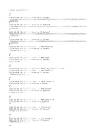 +COPS: 0,2,"51089",2

OK
"
2013-01-04 04:13:59:943 Receive 93 Bytes:"
^DSFLOWRPT:0000000C,000002AF,00002A19,0000000000000E55,0000000000005A3D,0003E800
,000DAC00
"
2013-01-04 04:14:01:933 Receive 93 Bytes:"
^DSFLOWRPT:0000000E,00000506,0000050D,0000000000001862,0000000000006458,0003E800
,000DAC00
"
2013-01-04 04:14:03:918 Receive 93 Bytes:"
^DSFLOWRPT:00000010,00000E7C,0000CC68,000000000000355A,000000000001FD29,0003E800
,000DAC00
"
2013-01-04 04:14:05:914 Receive 93 Bytes:"
^DSFLOWRPT:00000012,00000734,00002FE7,00000000000043C3,0000000000025CF8,0003E800
,000DAC00
"
2013-01-04 04:14:07:298 Send   : "AT^SYSINFO"
2013-01-04 04:14:07:309 Receive 31 Bytes:"
^SYSINFO:2,3,0,5,1,,5

OK
"
2013-01-04 04:14:07:321 Send   : "AT+CSQ"
2013-01-04 04:14:07:330 Receive 21 Bytes:"
+CSQ: 11,99

OK
"
2013-01-04 04:14:07:334 Record : "²éÑ¯µ±Ç°ÍøÂçµÄÏµÍ³Ä£Ê½"
2013-01-04 04:14:07:334 Send   : "AT^SYSINFO"
2013-01-04 04:14:07:339 Receive 31 Bytes:"
^SYSINFO:2,3,0,5,1,,5

OK
"
2013-01-04 04:14:07:356   Send   : "AT+COPS=3,0"
2013-01-04 04:14:07:360   Receive 6 Bytes:"
OK
"
2013-01-04 04:14:07:364   Send   : "AT+COPS?
"
2013-01-04 04:14:07:370   Receive 26 Bytes:"
+COPS: 0,0,"3",2

OK
"
2013-01-04 04:14:07:375   Send   : "AT+COPS=3,2"
2013-01-04 04:14:07:378   Receive 6 Bytes:"
OK
"
2013-01-04 04:14:07:386   Send   : "AT+COPS?
"
2013-01-04 04:14:07:391   Receive 30 Bytes:"
+COPS: 0,2,"51089",2

OK
"
2013-01-04 04:14:07:398 Send   : "AT^SYSINFO"
2013-01-04 04:14:07:402 Receive 31 Bytes:"
^SYSINFO:2,3,0,5,1,,5

OK
 