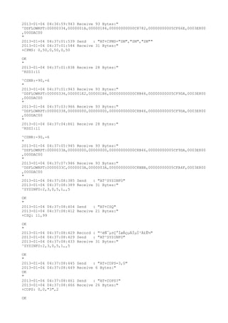 2013-01-04 04:36:59:943 Receive 93 Bytes:"
^DSFLOWRPT:00000334,0000001A,00000184,00000000000C8782,00000000005CF66E,0003E800
,000DAC00
"
2013-01-04 04:37:01:539 Send   : "AT+CPMS="SM","SM","SM""
2013-01-04 04:37:01:544 Receive 31 Bytes:"
+CPMS: 0,50,0,50,0,50

OK
"
2013-01-04 04:37:01:838 Receive 28 Bytes:"
^RSSI:11

^CSNR:-90,-6
"
2013-01-04 04:37:01:943 Receive 93 Bytes:"
^DSFLOWRPT:00000336,000001E2,000001B6,00000000000C8B46,00000000005CF9DA,0003E800
,000DAC00
"
2013-01-04 04:37:03:966 Receive 93 Bytes:"
^DSFLOWRPT:00000338,00000000,00000000,00000000000C8B46,00000000005CF9DA,0003E800
,000DAC00
"
2013-01-04 04:37:04:861 Receive 28 Bytes:"
^RSSI:11

^CSNR:-90,-6
"
2013-01-04 04:37:05:945 Receive 93 Bytes:"
^DSFLOWRPT:0000033A,00000000,00000000,00000000000C8B46,00000000005CF9DA,0003E800
,000DAC00
"
2013-01-04 04:37:07:946 Receive 93 Bytes:"
^DSFLOWRPT:0000033C,0000003A,0000003A,00000000000C8BBB,00000000005CFA4F,0003E800
,000DAC00
"
2013-01-04 04:37:08:385 Send   : "AT^SYSINFO"
2013-01-04 04:37:08:389 Receive 31 Bytes:"
^SYSINFO:2,3,0,5,1,,5

OK
"
2013-01-04 04:37:08:404 Send   : "AT+CSQ"
2013-01-04 04:37:08:412 Receive 21 Bytes:"
+CSQ: 11,99

OK
"
2013-01-04 04:37:08:429 Record : "²éÑ¯µ±Ç°ÍøÂçµÄÏµÍ³Ä£Ê½"
2013-01-04 04:37:08:429 Send   : "AT^SYSINFO"
2013-01-04 04:37:08:433 Receive 31 Bytes:"
^SYSINFO:2,3,0,5,1,,5

OK
"
2013-01-04 04:37:08:445   Send   : "AT+COPS=3,0"
2013-01-04 04:37:08:449   Receive 6 Bytes:"
OK
"
2013-01-04 04:37:08:461   Send   : "AT+COPS?
"
2013-01-04 04:37:08:466   Receive 26 Bytes:"
+COPS: 0,0,"3",2

OK
 
