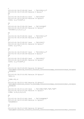 "
2013-01-04 04:37:08:492   Send   : "AT+COPS=3,2"
2013-01-04 04:37:08:499   Receive 6 Bytes:"
OK
"
2013-01-04 04:37:08:514   Send   : "AT+COPS?
"
2013-01-04 04:37:08:518   Receive 30 Bytes:"
+COPS: 0,2,"51089",2

OK
"
2013-01-04 04:37:08:530 Send   : "AT^SYSINFO"
2013-01-04 04:37:08:533 Receive 31 Bytes:"
^SYSINFO:2,3,0,5,1,,5

OK
"
2013-01-04 04:37:08:541   Send   : "AT+COPS=3,0"
2013-01-04 04:37:08:545   Receive 6 Bytes:"
OK
"
2013-01-04 04:37:08:547   Send   : "AT+COPS?
"
2013-01-04 04:37:08:551   Receive 26 Bytes:"
+COPS: 0,0,"3",2

OK
"
2013-01-04 04:37:08:557   Send   : "AT+COPS=3,2"
2013-01-04 04:37:08:599   Receive 6 Bytes:"
OK
"
2013-01-04 04:37:08:829   Send   : "AT+COPS?
"
2013-01-04 04:37:08:851   Receive 30 Bytes:"
+COPS: 0,2,"51089",2

OK
"
2013-01-04 04:37:09:955 Receive 93 Bytes:"
^DSFLOWRPT:0000033E,00000000,00000000,00000000000C8BBB,00000000005CFA4F,0003E800
,000DAC00
"
2013-01-04 04:37:10:902 Receive 28 Bytes:"
^RSSI:11

^CSNR:-89,-6
"
2013-01-04 04:37:11:943 Receive 93 Bytes:"
^DSFLOWRPT:00000340,00000179,000000BA,00000000000C8EAE,00000000005CFBC3,0003E800
,000DAC00
"
2013-01-04 04:37:12:239 Send   : "AT+CPMS="SM","SM","SM""
2013-01-04 04:37:12:245 Receive 31 Bytes:"
+CPMS: 0,50,0,50,0,50

OK
"
2013-01-04 04:37:12:802 Send   : "AT^DIALMODE?
"
2013-01-04 04:37:12:809 Receive 21 Bytes:"
^DIALMODE:0

OK
"
2013-01-04 04:37:13:945 Receive 93 Bytes:"
^DSFLOWRPT:00000342,00000000,00000000,00000000000C8EAE,00000000005CFBC3,00000000
 